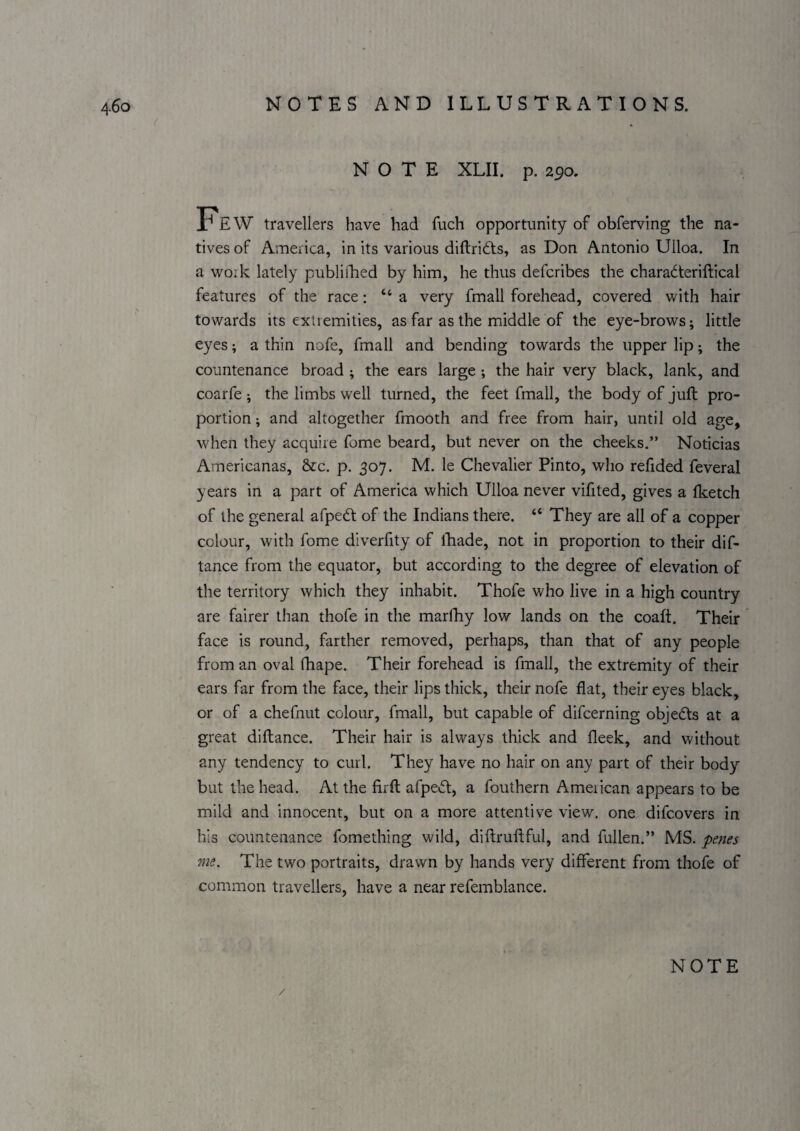 NOTE XLII. p. 290. Few travellers have had fuch opportunity of obferving the na¬ tives of America, in its various diftridfs, as Don Antonio Uiloa. In a work lately publifhed by him, he thus defcribes the charadteriftical features of the race: “a very fmall forehead, covered with hair towards its extremities, as far as the middle of the eye-brows; little eyes; a thin nofe, fmall and bending towards the upper lip; the countenance broad ; the ears large the hair very black, lank, and coarfe ; the limbs well turned, the feet fmall, the body of juft pro¬ portion ; and altogether fmooth and free from hair, until old age, when they acquire fome beard, but never on the cheeks.” Noticias Americanas, &c. p. 307. M. le Chevalier Pinto, who refided feveral years in a part of America which Uiloa never vifited, gives a Iketch of the general afpedf of the Indians there. “ They are all of a copper colour, with fome diverfity of Ikade, not in proportion to their dif- tance from the equator, but according to the degree of elevation of the territory which they inhabit. Thofe who live in a high country are fairer than thofe in the mardiy low lands on the coaft. Their face is round, farther removed, perhaps, than that of any people from an oval fhape. Their forehead is fmall, the extremity of their ears far from the face, their lips thick, their nofe flat, their eyes black, or of a chefnut colour, fmall, but capable of difcerning objedts at a great diflance. Their hair is always thick and fleek, and without any tendency to curl. They have no hair on any part of their body but the head. At the firft afpedl, a fouthern American appears to be mild and innocent, but on a more attentive view, one difcovers in his countenance fomething wild, diftruftful, and fullen.” MS. penes me. The two portraits, drawn by hands very different from thofe of common travellers, have a near refemblance.