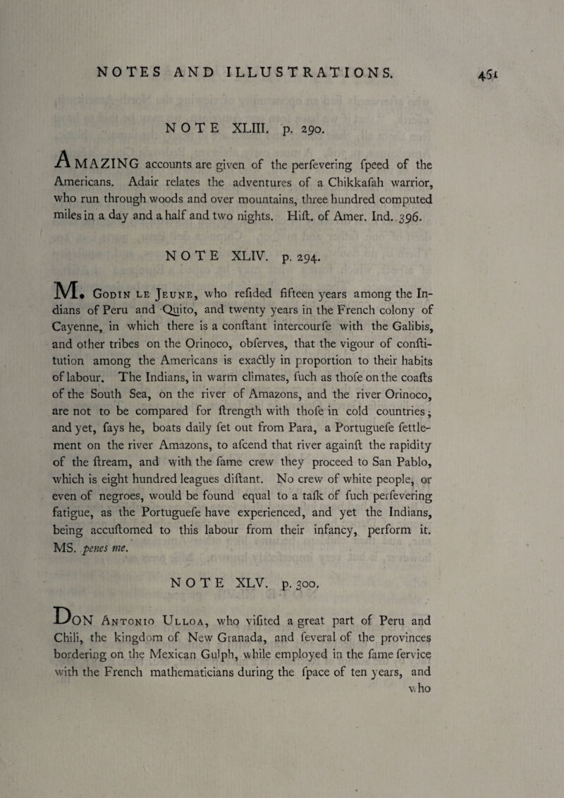 NOTE XLIII. 'p. 290. Amazing accounts are given of the perfevering fpeed of the Americans. Adair relates the adventures of a Chikkafah warrior, who run through woods and over mountains, three hundred computed miles in a day and a half and two nights. Hifl. of Amer. Ind. 396. NOTE XLIV. p. 294. M. Godin le Jeune, who refided fifteen years among the In¬ dians of Peru and Quito, and twenty years in the French colony of Cayenne, in which there is a conftant intercourfe with the Galibis, and other tribes on the Orinoco, obferves, that the vigour of confli- tution among the Americans is exadtly in proportion to their habits of labour. The Indians, in warm climates, fuch as thofe on the coafts of the South Sea, on the river of Amazons, and the river Orinoco, are not to be compared for ftrength with thofe in cold countries; and yet, fays he, boats daily fet out from Para, a Portuguefe fettle- ment on the river Amazons, to afcend that river againft the rapidity of the ftream, and with the fame crew they proceed to San Pablo, which is eight hundred leagues diftant. No crew of white people, or even of negroes, would be found equal to a talk of fuch perfevering fatigue, as the Portuguefe have experienced, and yet the Indians, being accuflomed to this labour from their infancy, perform it. MS. penes me. NOTE XLV. p. 300. Don Antonio Ulloa, who vifited a great part of Peru and Chili, the kingdom of New Granada, and feveral of the provinces bordering on the Mexican Gulph, while employed in the famefervice with the French mathematicians during the fpace of ten years, and vho