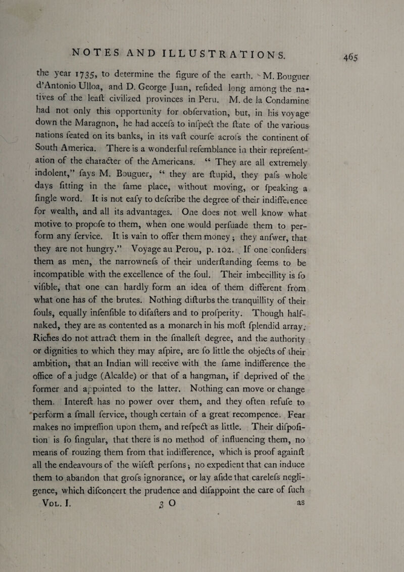 4^5 the year 1735, to determine the figure of the earth. ^M.Bougiier d’Antonio Ulloa, and D. George Juan, refided long among the na¬ tives of the leaft civilized provinces in Peru, M. de la Condamine had not only this opportunity for obfervation, but, in his voyage down the Maragnon, he had accefs to infped the ftate of the various nations feated on its banks, in its vaft courfe acrofs the continent of South America. There is a wonderful refemblance in their reprefent- ation of the charader of the Americans. “ They are all extremely indolent,” fays M. Bouguer, “ they are flupid, they pa.^s whole days fitting in the fame place, without moving, or fpeaking a fingle word. It is not eafy to defcribe the degree of their indiffeience for wealth, and all its advantages. One does not well know what motive to propofe to them, when one would perfuade them to per¬ form any fervice. It is vain to offer them money; they anfwer, that they are not hungry.” Voyage au Perou, p. 102. ^ If one confiders them as men, the narrownefs of their underflanding feems to be incompatible with the excellence of the foul. Their imbecillity is fo vifible, that one can hardly form an idea of them different from what one has of the brutes. Nothing diflurbs the tranquillity of their fouls, equally infenfible to difafters and to profperity. Though half- naked, they are as contented as a monarch in his moft fplendid array; Riches do not attrad them in the fmalleft degree, and the authority or dignities to which they may afpire, are fo little the objeds of their ambition, that an Indian will receive with the fame indifference the office of a judge (Alcalde) or that of a hangman, if deprived of the former and appointed to the latter. Nothing can move or change them. Intereft has no power over them, and they often refufe to •perform a fmall fervice, though certain of a great recompence. Fear makes no impreffion upon them, and refped as little. Their difpofi- tion is fo fmgular, that there is no method of influencing them, no means of rouzing them from that indifference, which is proof againfl all the endeavours of the wifefl: perfons ^ no expedient that can induce them to abandon that grofs ignorance, or lay afide that carelefs negli¬ gence, which difconcert the prudence and difappoint the care of fuch