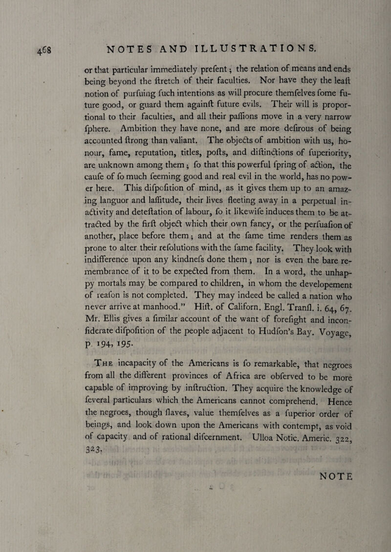 or that particular immediately prefent; the relation of means and ends being beyond the llretch of their faculties. Nor have they the Icait notion of purfuing fuch intentions as will procure themfelves fome fu¬ ture good, or guard them againft future evils. Their will is propor¬ tional to their faculties, and all their palTions move in a very narrow fphere. Ambition they have none, and are more defirous of being accounted flrong than valiant. The objects of ambition with us, ho¬ nour, fame, reputation, titles, polls, and diftinclions of fuperiority, are unknown among them; fo that this powerful fpring of adion, the caufe of fo much feeming good and real evil in the world, has no pow¬ er here. This difpofition of mind, as it gives them up to an amaz¬ ing languor and lalTitude, their lives fleeting away in a perpetual in- adtivity and deteftation of labour, fo it likewife induces them to be at- tradted by the firft objedl which their own fancy, or the perfuafionof another, place before them; and at the fame time renders them as prone to alter their refolutions with the fame facility. They look with indifference upon any kindnefs done them ; nor is even the bare re¬ membrance of it to be expedted from them. In a word, the unhap¬ py mortals may be compared to children, in whom the developement of reafon is not completed. They may indeed be called a nation who never arrive at manhood.” Hilt, of Californ. Engl. Tranfl. i. 64, 67. Mr. Ellis gives a fimilar account of the want of forefight and incon- fiderate difpofition of the people adjacent to Hudfon’s Bay. Voyage, P. 194, 195- The incapacity of the Americans is fo remarkable, that negroes from all the different provinces of Africa are obferved to be more capable of improving by inftrudlion. They acquire the knowledge of feveral particulars which the Americans cannot comprehend. Hence the negroes, though Haves, value themfelves as a fuperior order of beings, and look down upon the Americans with contempt, as void of capacity and of rational difcernment. Ulloa Notic. Americ. 322, 323.