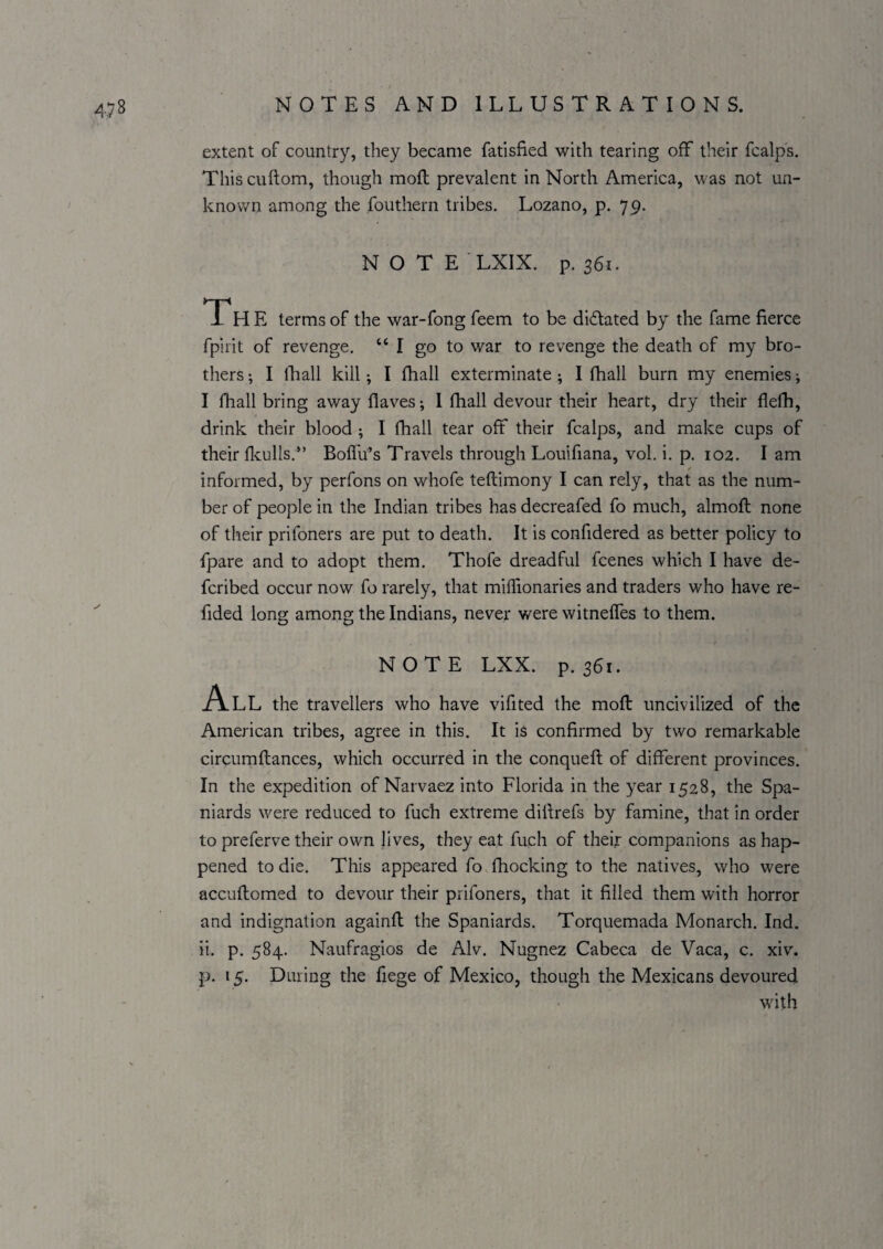 extent of country, they became fatisfied with tearing off their fcalps. This cuftom, though moft prevalent in North America, was not un¬ known among the fouthern tribes. Lozano, p. 79. NOTE LXIX. p. s6i. Th E terms of the war-fong feem to be didated by the fame fierce fpirit of revenge. “ I go to war to revenge the death of my bro¬ thers ; I Ik all kill; I fhall exterminate; I fhall burn my enemies; I fhall bring away flaves; 1 fhall devour their heart, dry their flefh, drink their blood ; I fhall tear off their fcalps, and make cups of their fkulls.” Boflu^’s Travels through Louifiana, vol, i. p. 102. I am ✓ informed, by perfons on whofe teftimony I can rely, that as the num¬ ber of people in the Indian tribes has decreafed fo much, almoft none of their prifoners are put to death. It is confidered as better policy to fpare and to adopt them. Thofe dreadful fcenes which I have de- fcribed occur now fo rarely, that millionaries and traders who have re- fided long among the Indians, never were witneffes to them. NOTE LXX. p. 361. A.LL the travellers who have vifited the mofl uncivilized of the American tribes, agree in this. It is confirmed by two remarkable circumftances, which occurred in the conquefi; of different provinces. In the expedition of Narvaez into Florida in the year 1528, the Spa¬ niards were reduced to fuch extreme difirefs by famine, that in order to preferve their own lives, they eat fuch of their companions as hap¬ pened to die. This appeared fovfhocking to the natives, who were accufhomed to devour their prifoners, that it filled them with horror and indignation againft the Spaniards. Torquemada Monarch. Ind. ii. p. 584. Naufragios de Alv. Nugnez Cabeca de Vaca, c. xiv. p. 15. During the fiege of Mexico, though the Mexicans devoured w'ith