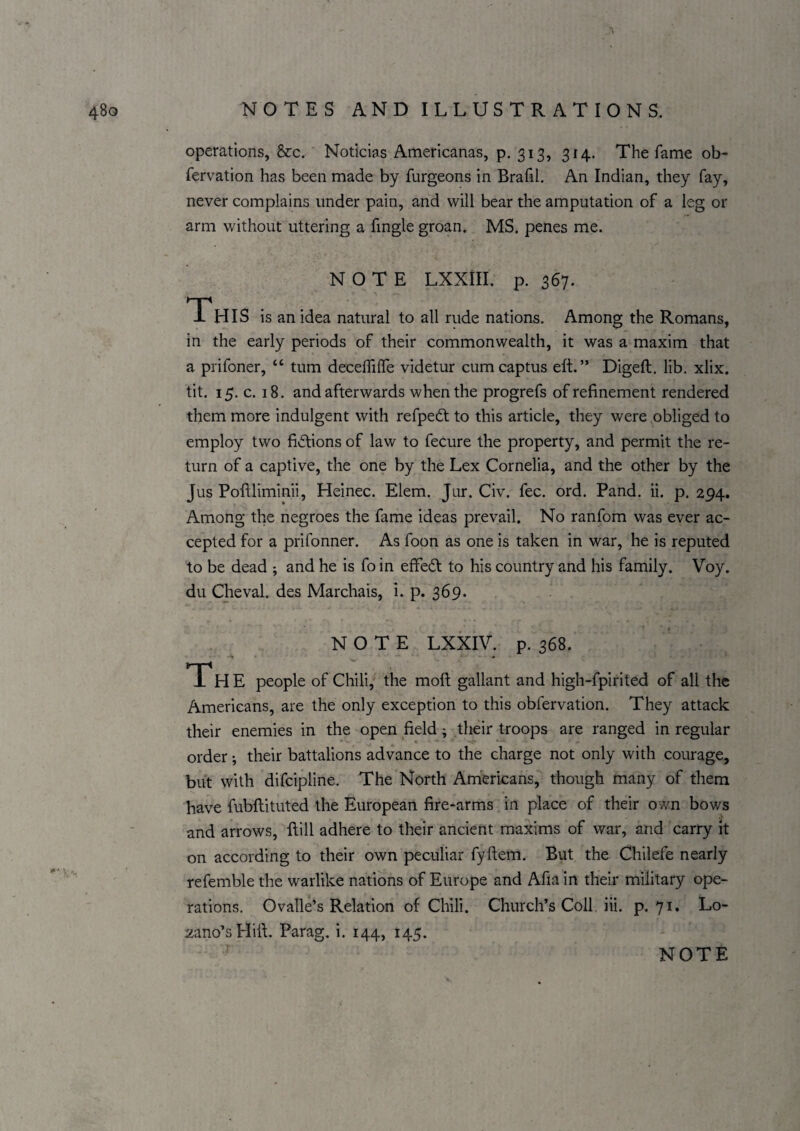 operations, &c. Noticias Americanas, p. 513, 314. The fame ob- fervation has been made by furgeons in Brafil. An Indian, they fay, never complains under pain, and will bear the amputation of a leg or arm without uttering a fingle groan. MS. penes me. NOTE LXXill. p. 367. Th IS is an idea natural to all rude nations. Among the Romans, in the early periods of their commonwealth, it was a maxim that a prifoner, “ turn deceffilTe videtur cumcaptus eft.” Digeft, lib. xlix. tit. 15, c. 18. and afterwards when the progrefs of refinement rendered them more indulgent with refpedt to this article, they were obliged to employ two fictions of law to fecure the property, and permit the re¬ turn of a captive, the one by the Lex Cornelia, and the other by the Jus Poftliminii, Heinec. Elem. Jur. Civ. fee. ord. Pand. ii. p. 294. Among the negroes the fame ideas prevail. No ranfom was ever ac¬ cepted for a prifonner. As foon as one is taken in war, he is reputed to be dead ; and he is fo in effeeft to his country and his family. Voy. du Cheval. des Marchais, i. p. 369. NOTE LXXIV. p. 368. The people of Chili, the moft gallant and high-fpirited of all the Americans, are the only exception to this obfervation. They attack their enemies in the open field; their troops are ranged in regular order •, their battalions advance to the charge not only with courage, but with difeipline. The North Americans, though many of them have fubftituted the European fire-arms in place of their own bows and arrows, ftill adhere to their ancient maxims of war, and carry it on according to their own peculiar fyftem. But the Chilefe nearly refemble the warlike nations of Europe and Afia in their military ope¬ rations. Ovalle’s Relation of Chili. Church’s Coll, iii. p. 71* :^ano’sHift, Parag. i. 144, 145.