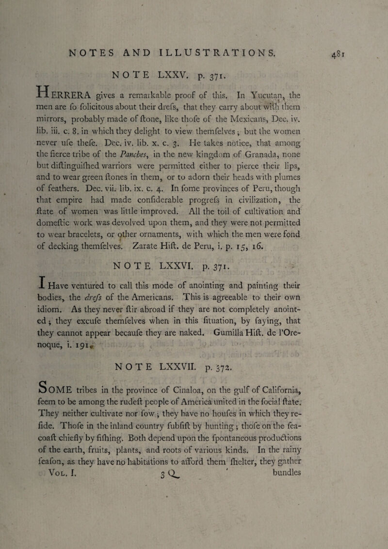 NOTE LXXV. p. 371. H ERRERA gives a remarkable proof of this. In Yuciitan, the men are fo folicitous about their drefs, that they carry about with them mirrors, probably made of ftone, like thofe of the Mexicans, Dec. iv. lib. iii. c. 8. in which they delight to view themfelves; but the women never ufe thefe. Dec. iv. lib, x. c. 3. He takes notice, that among the fierce tribe of the Pancbes^ in the new kingdom of Granada, none but diflinguilbed warriors were permitted either to pierce their lips, and to wear green ftones in them, or to adorn their heads with plumes of feathers. Dec. vii. lib. ix, c, 4. In fome provinces of Peru, though that empire had made confiderable progrefs in civilization, the (late of women was little improved. All the toil of cultivation and domeflic v/ork was devolved upon them, and they were not permitted to wear bracelets, or other ornaments, with which the men were fond of decking themfelves. Zarate Hift. de Peru, i. p. 15, 16. NOTE LXXVI. p. 371. I Have ventured to call this mode of anointing and painting their bodies, the drefs of the Americans. This is agreeable to their own idiom. As they never ftir abroad if they are not completely anoint¬ ed ; they excufe themfelves when in this fituation, by faying, that they cannot appear becaufe they are naked. Gumilla Hift. de I’Ore- noque, i. ipi* t NOTE LXXVII. p. 372. Some tribes in the province of Cinaloa, on the gulf of California, feem to be among the rudeft people of America united in the foclal ftate; They neither cultivate nor fow ■, they have no houfes in which they re- fide. Thofe in the inland country fubfift by hunting ; thofe on the fea- coaft chiefly by fifhing. Both depend upon the fpontaneous produdions of the earth, fruits, plants, and roots of various kinds. In the rainy feafon, as they have no habitations to afford them fhelter, they gather VoL. 1. 3 bundles