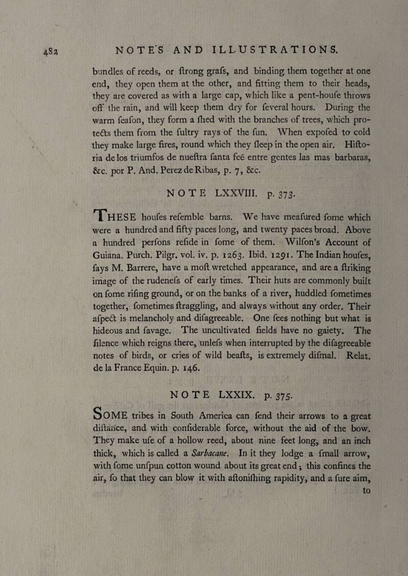 483 bundles of reeds, or flrong grafs, and binding them together at one end, they open them at the other, and fitting them to their heads, they are covered as with a large cap, which like a pent-houfe throws off the rain, and will keep them dry for feveral hours. During the warm feafon, they form a fhed with the branches of trees, which pro- tedls them from the fultry rays of the fun. When expofed to cold they make large fires, round which they fleep in the open air. Hiflo- ria delos triumfos de nueftra fanta fee entre gentes las mas barbaras, &:c. por P. And. Perez de Ribas, p. 7, &c. NOTE LXXVIII. p. 373. These houfes refemble barns. We have meafured fome which were a hundred and fifty paces long, and twenty paces broad. Above a hundred perfons refide in fome of them. Wilfon’s Account of Guiana. Purch. Pilgr. vol. iv. p. 1263. Ibid. 1291. The Indian houfes, fays M. Barrere, have a mofl wretched appearance, and are a ftriking image of the rudenefs of early times. Their huts are commonly built on fome rifmg ground, or on the banks of a river, huddled fometimes together, fometimes ftraggling, and always without any order. Their afpedl is melancholy and difagreeable. One fees nothing but what is hideous and favage. The uncultivated fields have no gaiety. The filence which reigns there, unlefs when interrupted by the difagreeable notes of birds, or cries of wild beafts, is extremely difmal. Relat. de la France Equin. p. 146. NOTE LXXIX. p. 375. Some tribes in South America can fend their arrows to a great difiaiice, and with confiderable force, without the aid of the bow. They make ufe of a hollow reed, about nine feet long, and an inch thick, which is called a Sarhacane. In it they lodge a fmall arrow, with fome unfpun cotton wound about its great end; this confines the air, fo that they can blow it with aftonifiiing rapidity, and a fure aim, to