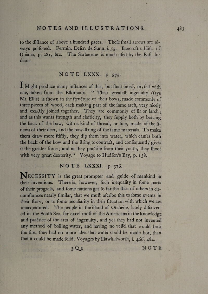 to the diftance of above a hundred paces. Thefe fmall arrows are al¬ ways poifoned. Fermin. Defer, de Surin. i. 55. Bancroft’s Hift. of Guiana, p. 281, See. The Sarbacane is much ufed by the Eaft In¬ dians. NOTE LXXX. p. 375. \ I Might produce many inftances of this, but fhall fatisfy myfelf with one, taken from the Elkimaux. “ Their greateft ingenuity (fays Mr. Ellis) is fhewn in the ftrudture of their bows, made commonly of three pieces of wood, each making part of the fame arch, very nicely and exactly joined together. They are commonly of fir or larch; and as this wants ftrength and elafticity, they fupply both by bracing the back of the bow, with a kind of thread, or line, made of the fi¬ ne ws of their deer, and the bow-ftring of the fame materials. To make them draw more ftiffly, they dip them into water, which caufes both the back of the bow and the firing to contradt, and confequently gives it the greater force; and as they pradife from their youth, they (hoot with very great dexterity.” Voyage to Hudfon’s Bay, p. 138. NOTE LXXXI. p. 376. Necessity is the great prompter and guide of mankind in their inventions. There is, however, fuch inequality in fome parts of their progrefs, and fome nations get fo far the ftart of others in cir- cumftances nearly fimilar, that we mufi aferibe this to fome events in their ftory, or to fome peculiarity in their fituation with which we are unacquainted. The people in the ifiand of Otaheite, lately difeover- ed in the South Sea, far excel molt of the Americans in the knowledge and pradtice of the arts of ingenuity, and yet they had not invented any method of boiling water, and having no velfel that would bear the fire, they had no more idea that water could be made hot, than that it could be made folid. Voyages by Hawkefworth, i. 466. 484.