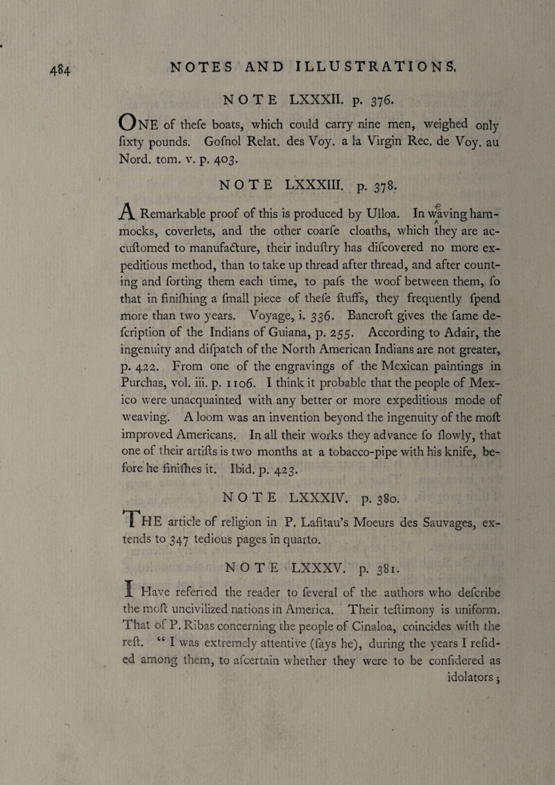 NOTE LXXXII. p. 376. One of thefe boats, which could carry nine men, weighed only fixty pounds. Gofnol Relat. des Voy. a la Virgin Rec. de Voy. au Nord. tom. v. p. 403. NOTE LXXXIir. p. 378. A Remarkable proof of this is produced by Ulloa. In vraving ham- A mocks, coverlets, and the other coarfe cloaths, which they are ac- cuftomed to manufadture, their induftry has difcovered no more ex¬ peditious method, than to take up thread after thread, and after count¬ ing and forting them each time, to pafs the woof between them, fo that in finifhing a fmall piece of thefe fluffs, they frequently fpend more than two years. Voyage, i. 336. Bancroft gives the fame de- fcription of the Indians of Guiana, p. 255. According to Adair, the ingenuity and difpatch of the North American Indians are not greater, p. 422. From one of the engravings of the Mexican paintings in Purchas, vol. iii. p. 1106. I think it probable that the people of Mex¬ ico were unacquainted with any better or more expeditious mode of weaving. A loom was an invention beyond the ingenuity of the moft improved Americans. In all their works they advance fo flowly, that one of their artifls is two months at a tobacco-pipe with his knife, be¬ fore he finifhes it. Ibid. p. 423. NOTE LXXXIV. p. 380. The article of religion in P. Lafitau’s Moeurs des Sauvages, ex¬ tends to 347 tedious pages in quarto. NOTE LXXXV. p. 381. I Have referred the reader to feveral of the authors who defcribe the mofl uncivilized nations in America. Their teftimony is uniform. That of P. Ribas concerning the people of Cinaloa, coincides with the refl. “ I was extremely attentive (fays he), during the years I refid- cd among them, to afcertain whether they were to be confidered as idolaters j