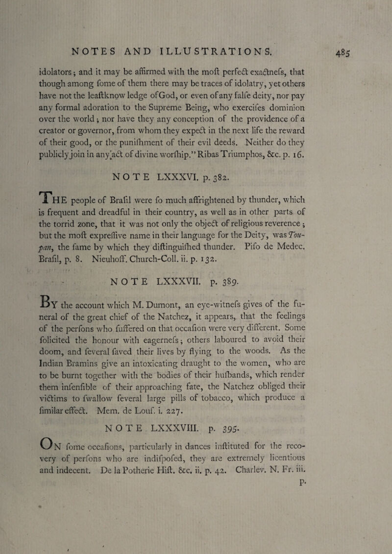 idolaters; and it may be affirmed with the moft perfect exadtnefs, that though among feme of them there may be traces of idolatry, yet others have not the leaftknow ledge of God, or even of any falfe deity, nor pay any formal adoration to the Supreme Being, who exercifes dominion over the world ; nor have they any conception of the providence of a creator or governor, from whom they expert in the next life the reward of their good, or the puniihment of their evil deeds. Neither do they publiclyjoin in any[a6t of divine worfhip.” Ribas Triumphos, &c. p. 16. NOTE LXXXVI. p. 382. The people of Brafil were fo much affrightened by thunder, which is frequent and dreadful in their country, as well as in other parts of the torrid zone, that it was not only the object of religious reverence ; but the molt expreffive name in their language for the Deity, was Tou- pan^ the fame by which they diftinguillied thunder. Pifo de Medec. Brafil, p. 8. Nieuhoff, Church-Coil. ii. p. 132. NOTE LXXXVII. p. 389. By the account which M. Dumont, an eye-witnefs gives of the fu¬ neral of the great chief of the Natchez, it appears, that the feelings of the perfons who fuffered on that occafion were very different. Some folicited the honour with eagernefs; others laboured to avoid their doom, and feveral faved their lives by flying to the woods. As the Indian Bramins give an intoxicating draught to the women, who are to be burnt together with the bodies of their hufbands, which render them infenfible of their approaching fate, the Natchez obliged their victims to fwallow feveral large pills of tobacco, which produce a fimilar effedl. Mem. de Louf. i. 227. NOTE LXXXVIII. p. 395. O N fome occafions, particularly in dances inftituted for the reco¬ very of perfons who are indifpofed, they are extremely licentious and indecent. De laPotherie Hifl. 8cc. ii. p. 42. Charlev. N. Fr. iii. P-