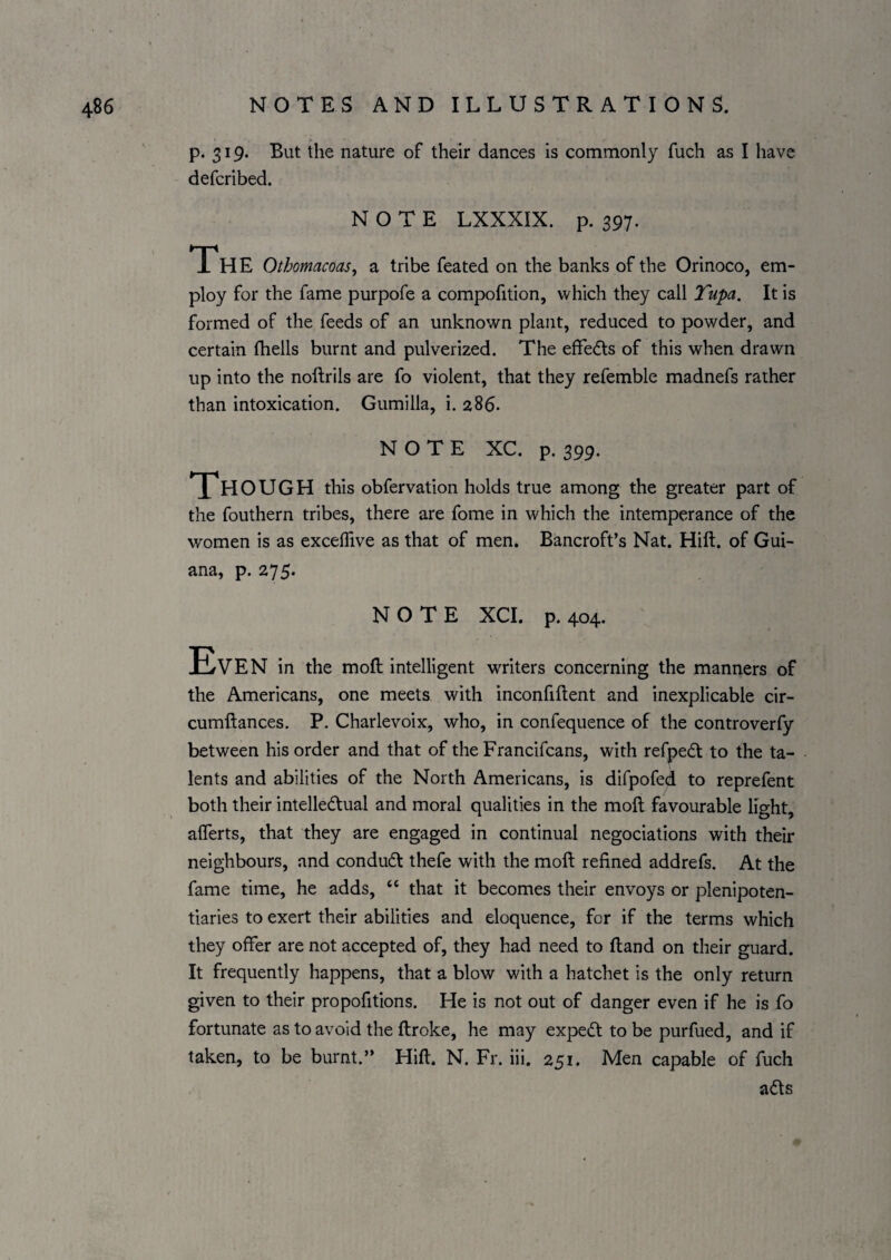 p. 319. But the nature of their dances is commonly fuch as I have defcribed. NOTE LXXXIX. p. 397. The Othomacoas^ a tribe feated on the banks of the Orinoco, em¬ ploy for the fame purpofe a compofition, which they call Tupa. It is formed of the feeds of an unknown plant, reduced to powder, and certain fhells burnt and pulverized. The effedts of this when drawn up into the noftrils are fo violent, that they refemble madnefs rather than intoxication. Gumilla, i. 286. NOTE XC. p. 399. HOUGH this obfervation holds true among the greater part of the fouthern tribes, there are fome in which the intemperance of the women is as exceflive as that of men. Bancroft’s Nat. Hift. of Gui¬ ana, p. 275. NOTE XCI. p. 404. Even in the moft intelligent writers concerning the manners of the Americans, one meets with inconfiftent and inexplicable cir- cumftances. P. Charlevoix, who, in confequence of the controverfy between his order and that of the Francifcans, with refpedt to the ta¬ lents and abilities of the North Americans, is difpofed to reprefent both their intelledtual and moral qualities in the moft favourable light, aflerts, that they are engaged in continual negociations with their neighbours, and condudt thefe with the moft refined addrefs. At the fame time, he adds, “ that it becomes their envoys or plenipoten¬ tiaries to exert their abilities and eloquence, for if the terms which they offer are not accepted of, they had need to ftand on their guard. It frequently happens, that a blow with a hatchet is the only return given to their propofitions. He is not out of danger even if he is fo fortunate as to avoid the ftroke, he may expedt to be purfued, and if taken, to be burnt.” Hift. N. Fr. iii. 251. Men capable of fuch adts