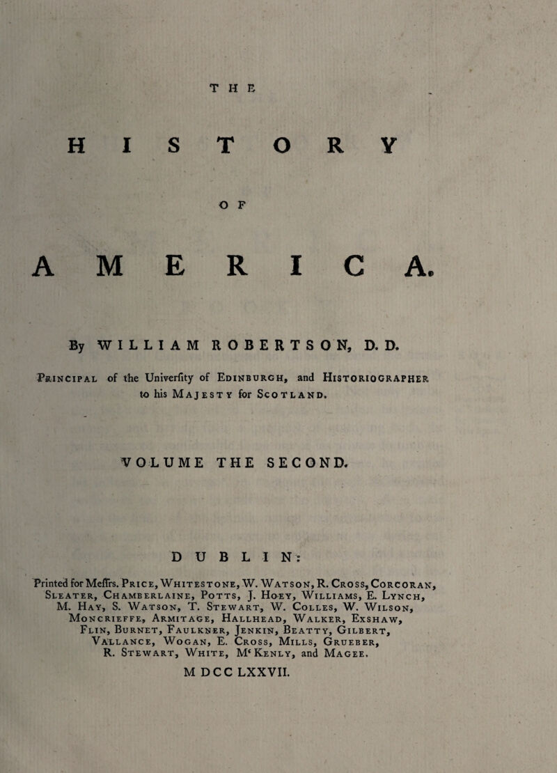 HISTORY AMERICA. By WILLIAM ROBERTSON, D. D. Principal of the Univerfity of Edinburgh, and Historiographer to his Majesty for Scotland. VOLUME THE SECOND. DUBLIN: Printed for Meffrs. Price, Whitestone, W. Watson, R. Cross, Corcoran, Sleater, Chamberlaine, Potts, J. Hoey, Williams, E. Lynch, M. Hay, S. Watson, T. Stewart, W. Colles, W. Wilson, Moncrieffe, Armitage, Hallhead, Walker, Exshaw, Flin, Burnet, Faulkner, Jenkin, Beatty, Gilbert, Vallance, Wogan, E. Cross, Mills, Grueber, R. Stewart, White, M^enly, and Magee. M DCC LXXVII.