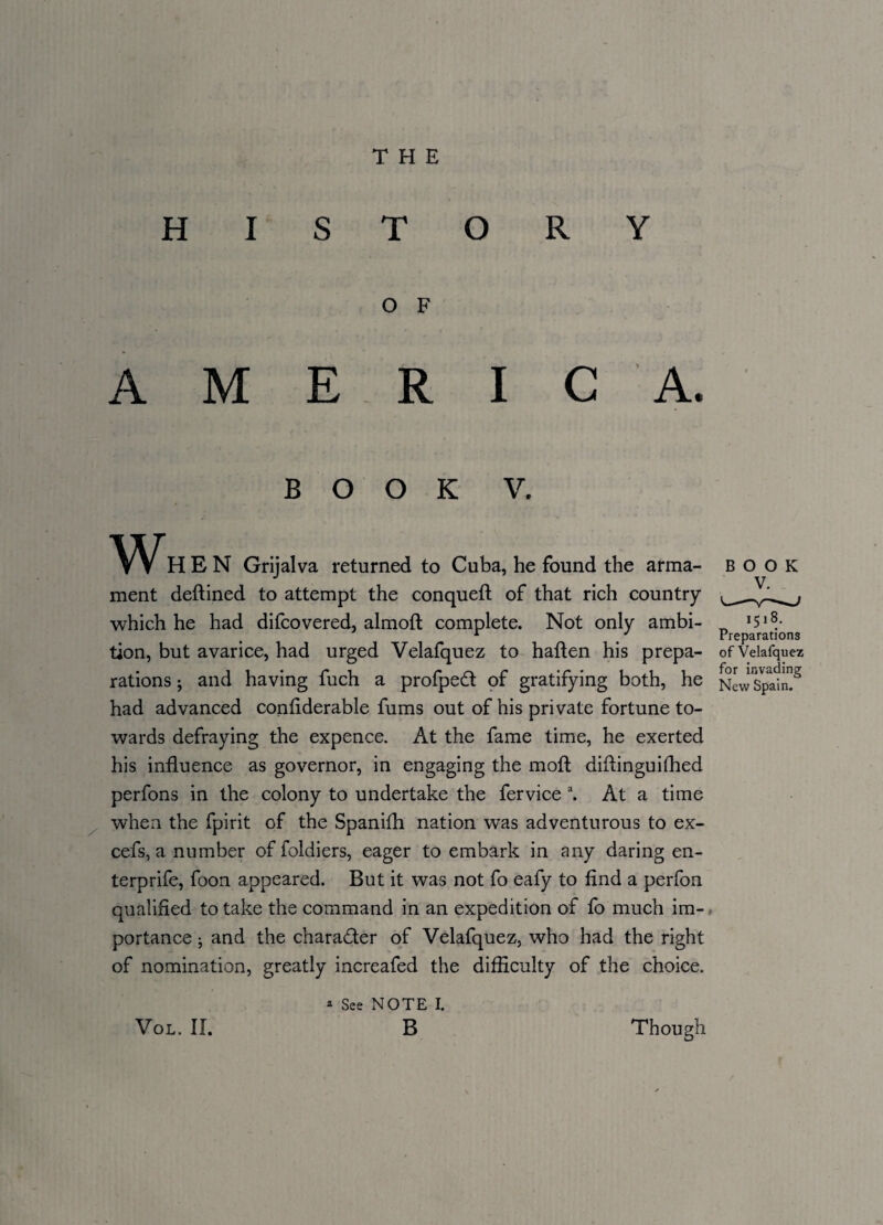 HISTORY O F AMERICA. BOOK V. HEN Grijalva returned to Cuba, he found the arma¬ ment deflined to attempt the conquefl of that rich country which he had difcovered, almoft complete. Not only ambi¬ tion, but avarice, had urged Velafquez to haflen his prepa- of Velafquez rations; and having fuch a profped of gratifying both, he New Spain”2 had advanced considerable fums out of his private fortune to¬ wards defraying the expence. At the fame time, he exerted his influence as governor, in engaging the moft diflinguifhed perfons in the colony to undertake the fervice a. At a time when the fpirit of the Spanifh nation was adventurous to ex- cefs, a number of foldiers, eager to embark in any daring en- terprife, foon appeared. But it was not fo eafy to find a perfon qualified to take the command in an expedition of fo much im¬ portance j and the character of Velafquez, who had the right of nomination, greatly increafed the difficulty of the choice. * See NOTE I. B 1518. Preparations VOL. II. Though