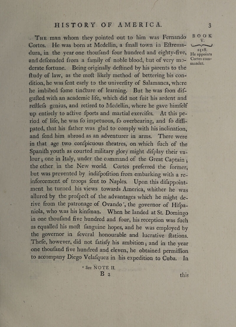 o The man whom they pointed out to him was Fernando Cortes. He was born at Medellin, a fmall town in Bftrema- dura, in the year one thoufand four hundred and eighty-five, and defcended from a family of noble blood, but of very mo¬ derate fortune. Being originally deftined by his parents to the fludy of law, as the mod likely method of bettering his con¬ dition, he was fent early to the univerfity of Salamanca, where he imbibed fome tindture of learning. But he wras foon dif- gufted with an academic life, which did not fuit his ardent and reftlefs genius, and retired to Medellin, where he gave himfelf up entirely to a&ive fports and martial exereifes. At this pe¬ riod of life, he was fo impetuous, fo overbearing, and fo difii- p.ated, that his father was glad to comply with his inclination, and fend him abroad as an adventurer in arms. There were in that age two confpicuous theatres, on which fuch of the Spanifh youth as courted military glory might difplay their va¬ lour ; one in Italy, under the command of the Great Captain ; the ether in the New world. Cortes preferred the former, but was prevented by indifpofition from embarking with a re¬ inforcement of troops fent to Naples. Upon this difappoint- ment he turned his views towards America, whither he was allured by the profped of the advantages which he might de¬ rive from the patronage of Ovandoc, the governor of Hifpa- niola, who was his kinfman. When he landed at St. Domingo in one thoufand five hundred and four, his reception was fuch as equalled his moft fanguine hopes, and he was employed by the governor in feveral honourable and lucrative ftations. i hefe, however, did not fatisfy his ambition j and in the year one thoufand five hundred and eleven, he obtained permifilon to accompany Diego Velafquez in his expedition to Cuba. In BOOK v. 1518. He appoints Cortes com¬ mander. £ See NOTE II. B 2 this