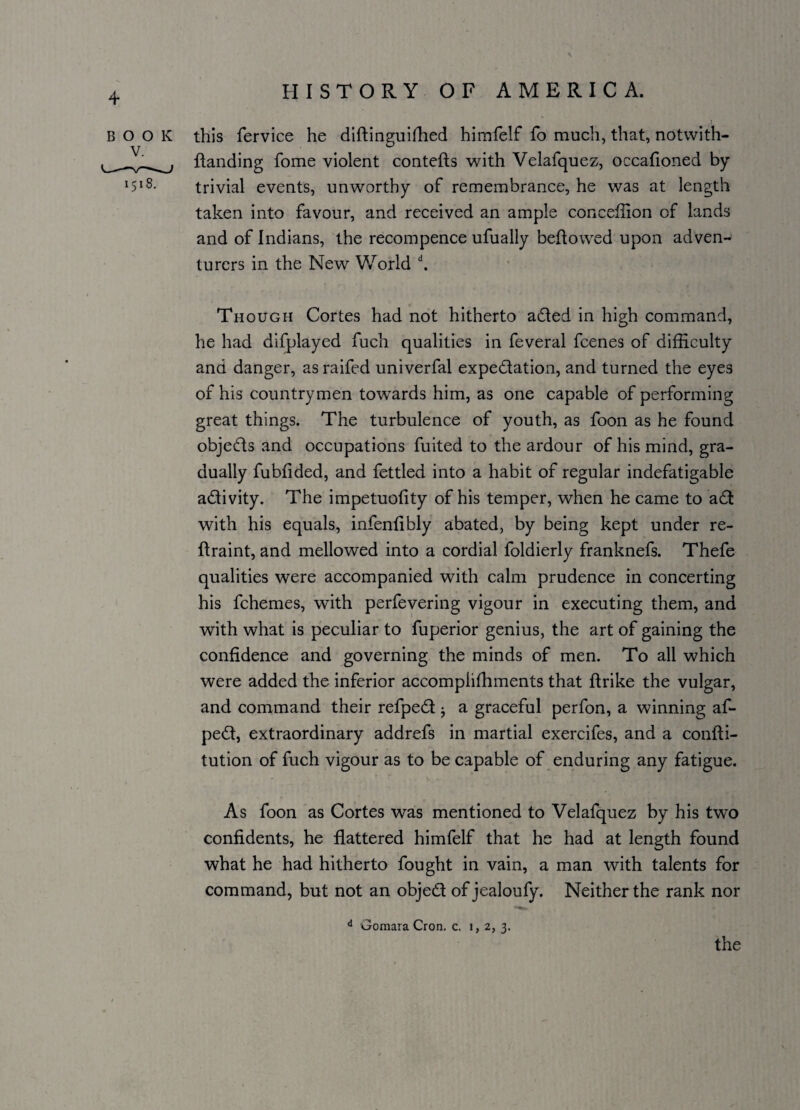 4 BOOK this fervice he diftinguiShed himfelf fo much, that, notwith- Handing fome violent contefts with Velafquez, occafioned by *5*3. trivial events, unworthy of remembrance, he was at length taken into favour, and received an ample conceffion of lands and of Indians, the recompence ufually bellowed upon adven¬ turers in the New World d. Though Cortes had not hitherto aCled in high command, he had difplayed fuch qualities in feveral fcenes of difficulty and danger, as raifed univerfal expectation, and turned the eyes of his countrymen towards him, as one capable of performing great things. The turbulence of youth, as foon as he found objeCts and occupations fuited to the ardour of his mind, gra¬ dually fubtided, and fettled into a habit of regular indefatigable activity. The impetuofity of his temper, when he came to aCt with his equals, infenfibly abated, by being kept under re¬ straint, and mellowed into a cordial foldierly franknefs. Thefe qualities were accompanied with calm prudence in concerting his fchemes, with perfevering vigour in executing them, and with what is peculiar to fuperior genius, the art of gaining the confidence and governing the minds of men. To all which were added the inferior accomplishments that Strike the vulgar, and command their refpeCt; a graceful perfon, a winning af- peCt, extraordinary addrefs in martial exercifes, and a consti¬ tution of fuch vigour as to be capable of enduring any fatigue. As foon as Cortes was mentioned to Velafquez by his two confidents, he flattered himfelf that he had at length found what he had hitherto fought in vain, a man with talents for command, but not an object of jealoufy. Neither the rank nor d Gomara Cron. c. 1 > 2j 3-