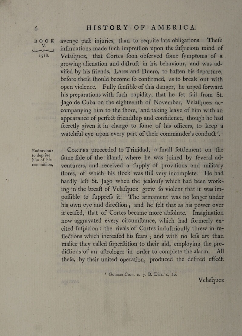 BOOK avenge paft injuries, than to requite late obligations. Thefe infinuations made fuch impreffion upon the fufpicious mind of 1518. Velafquez, that Cortes foon obferved fome fymptoms of a growing alienation and diftruft in his behaviour, and was ad- vifed by his friends, Lares and Duero, to haften his departure, before thefe fhould become fo confirmed, as to break out with open violence. Fully fenfible of this danger, he urged forward his preparations with fuch rapidity, that he fet fail from St. Jago de Cuba on the eighteenth of November, Velafquez ac¬ companying him to the fhore, and taking leave of him with an appearance of perfeCt friendfhip and confidence, though he had fecretly given it in charge to fome of his officers, to keep a watchful eye upon every part of their commander’s conductf. Endeavours to deprive him of his commiffion, Cortes proceeded to Trinidad, a fmall fettlement on the fame fide of the ifland, where he was joined by feveral ad¬ venturers, and received a fupply of provifions and military ftores, of which his flock was Hill very incomplete. He had hardly left St. Jago when the jealoufy which had been work¬ ing in the breafl of Velafquez grew fo violent that it was im- pofiible to fupprefs it. The armament was no longer under his own eye and direction ; and he felt that as his power over it ceafed, that of Cortes became more abfolute. Imagination now aggravated every circumftance, which had formerly ex¬ cited fufpicion : the rivals of Cortes induflrioufly threw in re¬ flections which increafed his fears • and with no lefs art than malice they called fuperflition to their aid, employing the pre¬ dictions of an aftrologer in order to complete the alarm. All thefe, by their united operation, produced the defired effeCt. f Gomara Cron. c. 7. B. Diaz. c. 20. Velafquez