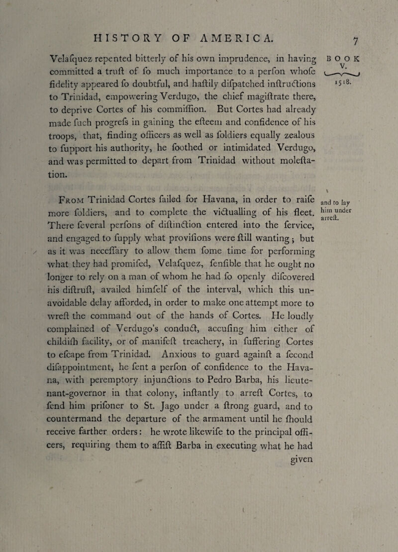 Velafquez repented bitterly of his own imprudence, in having committed a trull: of fo much importance to a perfon whofe fidelity appeared fo doubtful, and haftily difpatched inftrudions to Trinidad, empowering Verdugo, the chief magiftrate there, to deprive Cortes of his commiffion. But Cortes had already made fuch progrefs in gaining the efteem and confidence of his troops, that, finding officers as well as foldiers equally zealous to fupport his authority, he foothed or intimidated Verdugo, and was permitted to depart from Trinidad without molefta- tion. From Trinidad Cortes failed for Havana, in order to raife and t0 \ay more foldiers, and to complete the viduallins; of his fleet. hlm under There feveral perfons of diftindion entered into the fervice, and engaged to fupply what provifions were fill wanting j but as it was neceffary to allow them fome time for performing what they had promifed, Velafquez, fenfible that he ought no longer to rely on a man of whom he had fo openly difcovered his diftrufi, availed himfelf of the interval, which this un¬ avoidable delay afforded, in order to make one attempt more to wrefl the command out of the hands of Cortes. He loudly complained of Verdugo’s condud, accufing him either of childifh facility, or of manifed treachery, in buffering Cortes to efcape from Trinidad. Anxious to guard againd a fecond difappointment, he fent a perfon of confidence to the Hava¬ na, with peremptory injundions to Pedro Barba, his lieute¬ nant-governor in that colony, inftantly to arred Cortes, to fend him priloner to St. Jago under a firong guard, and to countermand the departure of the armament until he fhould receive farther orders: he wrote likewife to the principal offi¬ cers, requiring them to affifl Barba in executing what he had given BOOK 1518. 1