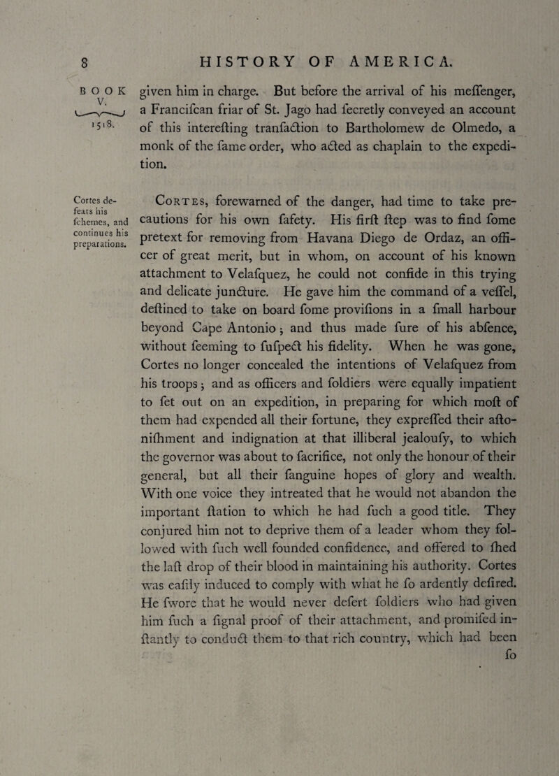 book given him in charge. But before the arrival of his meffenger, a Francifcan friar of St. Jago had fecretly conveyed an account !5'8- of this interefling tranfadtion to Bartholomew de Olmedo, a monk of the fame order, who aded as chaplain to the expedi¬ tion. Cortes de- Cortes, forewarned of the danger, had time to take pre- fchemes, and cautions for his own fafety. His firft ftep was to find fome preparations3 Pretext f°r removing from Havana Diego de Ordaz, an offi¬ cer of great merit, but in whom, on account of his known attachment to Velafquez, he could not confide in this trying and delicate jundure. He gave him the command of a veffel, defiined to take on board fome provifions in a fmall harbour beyond Cape Antonio * and thus made fure of his abfence, without feeming to fufped his fidelity. When he was gone, Cortes no longer concealed the intentions of Velafquez from his troops; and as officers and foldiers were equally impatient to fet out on an expedition, in preparing for which moft of them had expended all their fortune, they expreffed their afto- nifhment and indignation at that illiberal jealoufy, to which the governor was about to facrifice, not only the honour,of their general, but all their fanguine hopes of glory and wealth. With one voice they intreated that he would not abandon the important ftation to which he had fuch a good title. They conjured him not to deprive them of a leader whom they fol¬ lowed with foch well founded confidence, and offered to fhed the Lift drop of their blood in maintaining his authority. Cortes was eafily induced to comply with what he fo ardently defired. He fwore that he would never defert foldiers who had given him fuch a fignal proof of their attachment, and promifed in- ftantly to conduct them to that rich country, which had been fo