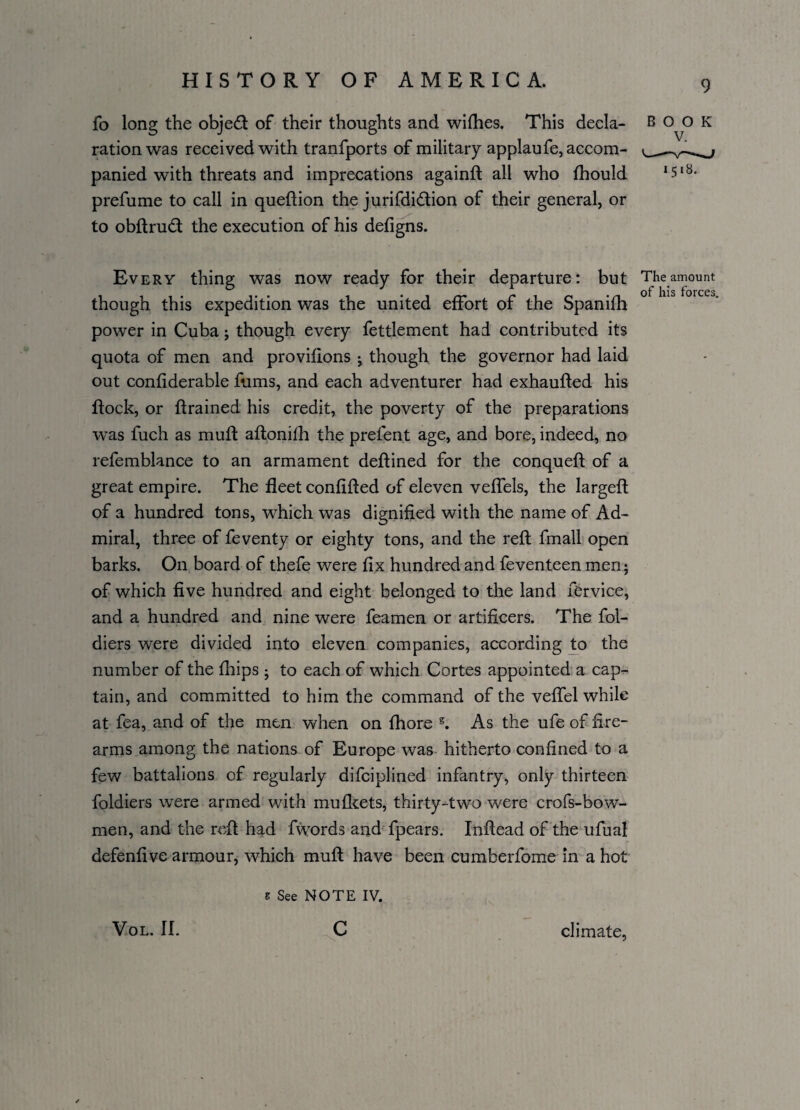 fo long the objed of their thoughts and wifhes. This decla¬ ration was received with tranfports of military applaufe, accom¬ panied with threats and imprecations againft all who fhould prefume to call in queftion the jurifdidion of their general, or to obftrud the execution of his defigns. Every thing was now ready for their departure: but though this expedition was the united effort of the Spanifh power in Cuba; though every fettlement had contributed its quota of men and provifions ; though the governor had laid out confiderable fums, and each adventurer had exhaufted his Rock, or {trained his credit, the poverty of the preparations was fuch as muft aftonifh the prefent age, and bore, indeed, no refemblance to an armament deftined for the conqueft of a great empire. The fleet confifted of eleven veffels, the largeft of a hundred tons, which was dignified with the name of Ad¬ miral, three of feventy or eighty tons, and the reft fmall open barks. On board of thefe were fix hundred and feventeen men; of which five hundred and eight belonged to the land fervice, and a hundred and nine were feamen or artificers. The fol- diers were divided into eleven companies, according to the number of the fhips ; to each of which Cortes appointed a cap¬ tain, and committed to him the command of the veffel while at fea, and of the men when on fhore 5. As the ufe of fire¬ arms among the nations of Europe was hitherto confined to a few battalions of regularly difciplined infantry, only thirteen foldiers were armed with mufkets, thirty-two were crofs-bow- men, and the reft had fwords and fpears. Inftead of the ufual defenfive armour, which muft have been cumberfome in a hot S See NOTE IV. 9 BOOK 1518. The amount of his forces. VOL. II. c climate,