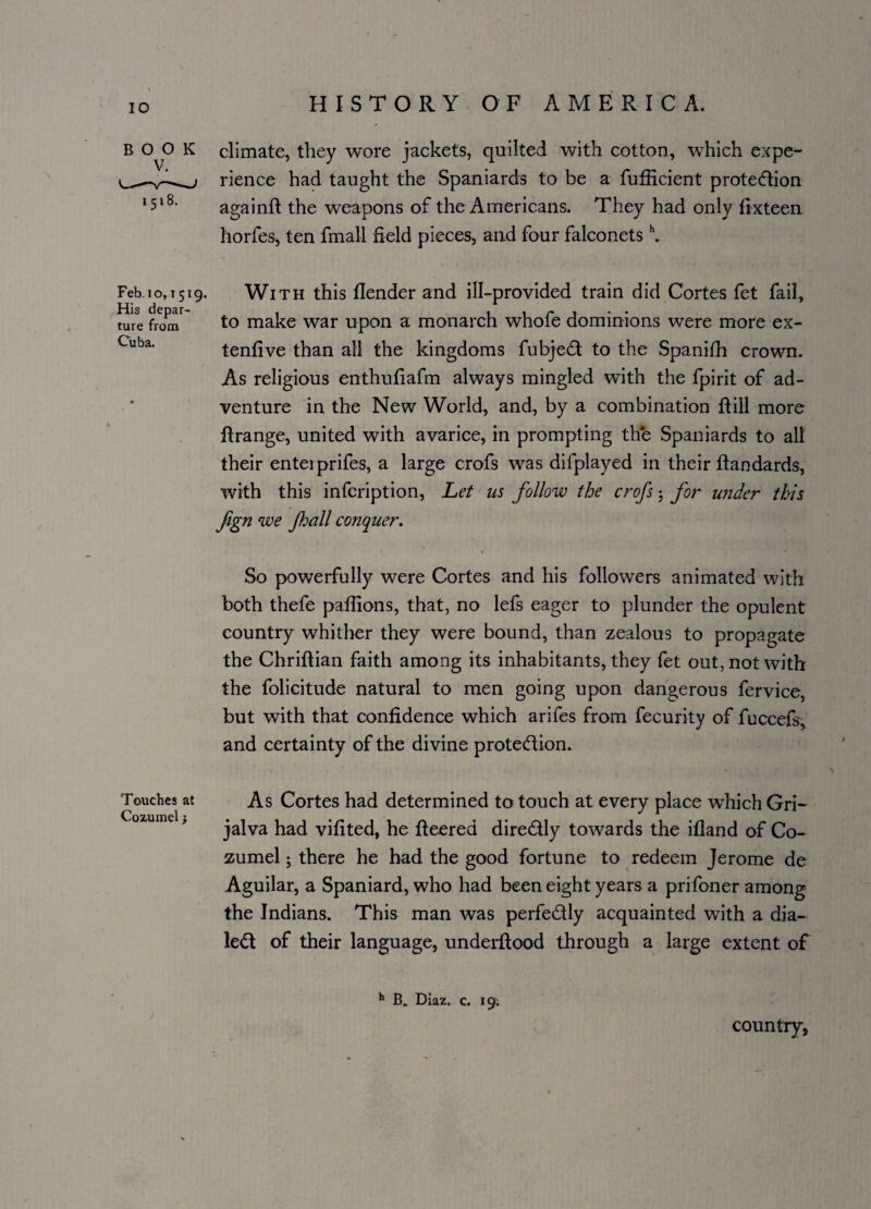 BOOK 1518. climate, they wore jackets, quilted with cotton, which expe¬ rience had taught the Spaniards to be a fufficient protedion againft the weapons of the Americans. They had only fixteen horfes, ten fmall field pieces, and four falconetsh. Feb.10,1519. With this flender and ill-provided train did Cortes fet fail. His depar- . . . r , . . ture from to make war upon a monarch whole dominions were more ex- Cuba‘ tenfive than all the kingdoms fubjed to the Spanifh crown. As religious enthufiafm always mingled with the fpirit of ad¬ venture in the New World, and, by a combination ftill more ftrange, united with avarice, in prompting the Spaniards to all their enteiprifes, a large crofs was difplayed in their ftandards, with this infcription, Let us follow the crofs; for under this fign we fhall conquer. So powerfully were Cortes and his followers animated with both thefe paffions, that, no lefs eager to plunder the opulent country whither they were bound, than zealous to propagate the Chriftian faith among its inhabitants, they fet out, not with the folicitude natural to men going upon dangerous fervice, but with that confidence which arifes from fecurity of fuccefs, and certainty of the divine protection. Touches at As Cortes had determined to touch at every place which Gri- jalva had vifited, he fleered diredly towards the ifland of Co¬ zumel ; there he had the good fortune to redeem Jerome de Aguilar, a Spaniard, who had been eight years a prifoner among the Indians. This man was perfectly acquainted with a dia¬ led of their language, underftood through a large extent of h B. Diaz. c. 19; country.