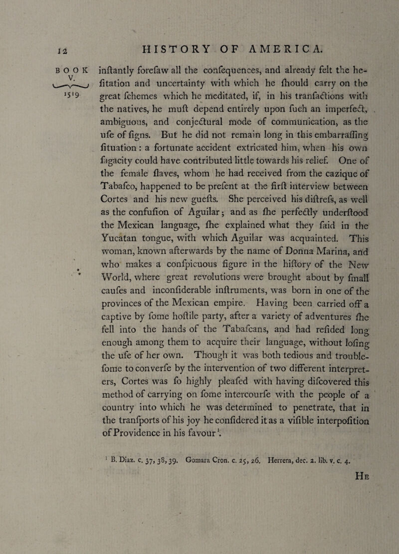 BOOK 1519 * * inftantly forefaw all the confequences, and already felt the he- fitation and uncertainty with which he fhould carry on the great fchemes which he meditated, if, in his tranfaddions with the natives, he mull depend entirely upon fuch an imperfed,, ambiguous, and conjectural mode of communication, as the ufe of figns. But he did not remain long in this embarraffing fituation : a fortunate accident extricated him, when his own fagacity could have contributed little towards his relief. One of the female Haves, whom he had received from the cazique of Tabafco, happened to be prefent at the firft interview between Cortes and his new guefts. She perceived his diftrefs, as well as the confufion of Aguilar j and as fhe perfectly underftood the Mexican language, fhe explained what they faid in the Yucatan tongue, with which Aguilar was acquainted. This woman, knowm afterwards by the name of Donna Marina, and who makes a confpicuous figure in the hiftory of the New World, where great revolutions were brought about by fmali caufes and inconfiderable inftruments, was born in one of the provinces of the Mexican empire. Having been carried off a captive by fome hoflile party, after a variety of adventures fhe fell into the hands of the Tabafcans, and had refided long enough among them to acquire their language, without lofing the ufe of her own. Though it was both tedious and trouble- fome to converfe by the intervention of two different interpret¬ ers, Cortes was fo highly pleafed with having difcovered this method of carrying on fome intercourfe with the people of a country into which he was determined to penetrate, that in the tranfports of his joy he confidered it as a vifible interpofition of Providence in his favour'. ; B. Diaz. c. 37, 38,39. Gomara Cron. c. 2$, 26. Herrera, dec. 2. lib. v. c. 4. He