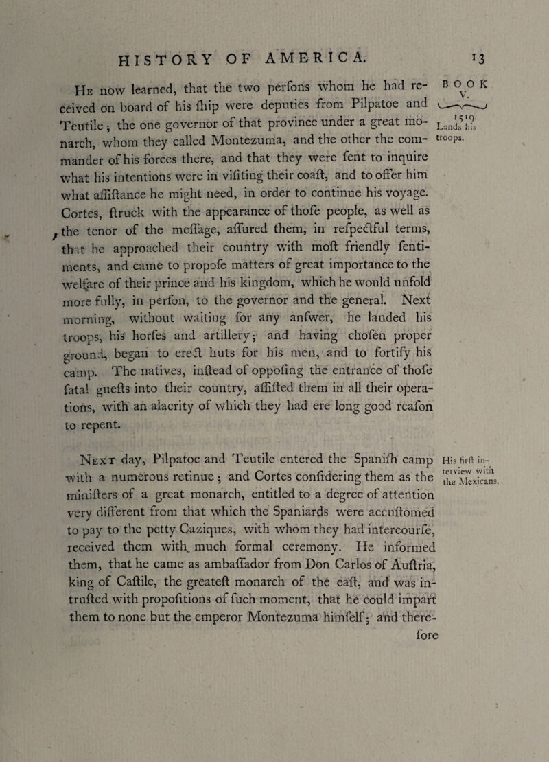 He now learned, that the two perfons whom he had re- B 0^0 K ceived on board of his fhip were deputies from Pilpatoe and --- Teutile 5 the one governor of that province under a great mo- Lzn^]?: narch, whom they called Montezuma, and the other the com- troops, mander of his forces there, and that they were fent to inquire what his intentions were in vifiting their coaft, and to offer him what aififtance he might need, in order to continue his voyage. Cortes, flruck with the appearance of thofe people, as well as f the tenor of the mcffage, allured them, in refpeddful terms, that he approached their country with moft friendly fenti- ments, and came to propofe matters of great importance to the welfare of their prince and his kingdom, which he would unfold more fully, in perfon, to the governor and the general. Next morning, without waiting for any anfwer, he landed his troops, his horfes and artillery j and having chofen proper ground, began to ered. huts for his men, and to fortify his camp. The natives, indead of oppofing the entrance of thofe fatal gueds into their country, aflided them in all their opera¬ tions, with an alacrity of which they had ere long good reafon to repent. Next day, Pilpatoe and Teutile entered the Spanifh camp His firft in- with a numerous retinue ; and Cortes conlidering them as the XTiSIxkrans. miniders of a great monarch, entitled to a degree of attention very different from that which the Spaniards were accuftomed to pay to the petty Caziques, with whom they had intercourfe, received them with,. much formal ceremony. He informed them, that he came as ambalfador from Don Carlos of Audria, king of Cadile, the greated monarch of the ead, and was in¬ truded with propolitions of fuch moment, that he could impart them to none but the emperor Montezuma himfelf; and there¬ fore