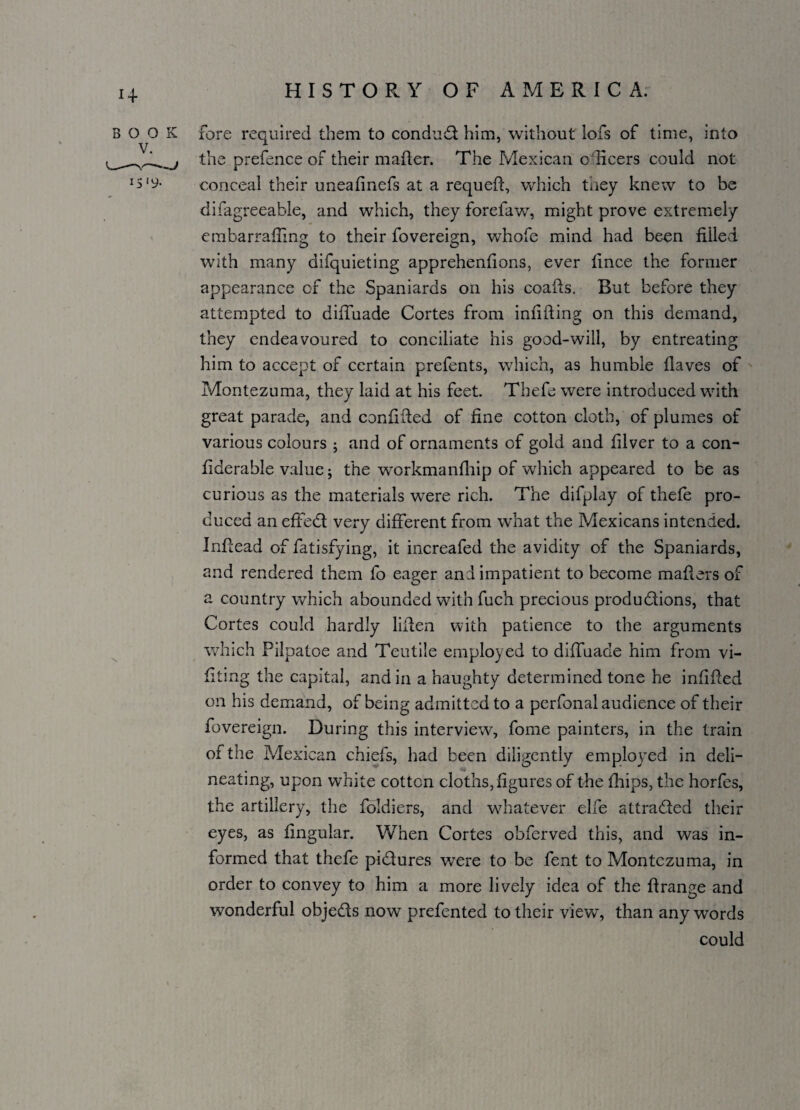 BOOK V. ._~-v—~J 15 '9- fore required them to conduct him, without iofs of time, into the prefence of their mailer. The Mexican o dicers could not conceal their uneafinefs at a requeft, which they knew to be difagreeable, and which, they forefaw, might prove extremely embarrafiing to their fovereign, whofe mind had been filled with many difquieting apprehenfions, ever fince the former appearance of the Spaniards on his coafts. But before they attempted to diffuade Cortes from infilling on this demand, they endeavoured to conciliate his good-will, by entreating him to accept of certain prefents, which, as humble fiaves of Montezuma, they laid at his feet. Thefe were introduced with great parade, and confided of fine cotton cloth, of plumes of various colours ; and of ornaments of gold and filver to a con- fiderable value; the workmanfhip of which appeared to be as curious as the materials were rich. The difplay of thefe pro¬ duced an effedt very different from what the Mexicans intended. Infiead of fatisfying, it increafed the avidity of the Spaniards, and rendered them fo eager and impatient to become mafiers of a country which abounded with fuch precious produ&ions, that Cortes could hardly lifien with patience to the arguments which Pilpatoe and Teutile employed to diffuade him from vi- fiting the capital, and in a haughty determined tone he infilled on his demand, of being admitted to a perfonal audience of their fovereign. During this interview, fome painters, in the train of the All exican chiefs, had been diligently employed in deli¬ neating, upon white cotton cloths, figures of the flips, the horfes, the artillery, the foldiers, and whatever die attracted their eyes, as lingular. When Cortes obferved this, and was in¬ formed that thefe pi&ures were to be fent to Montezuma, in order to convey to him a more lively idea of the ft range and wonderful obje&s now prefented to their view, than any words could