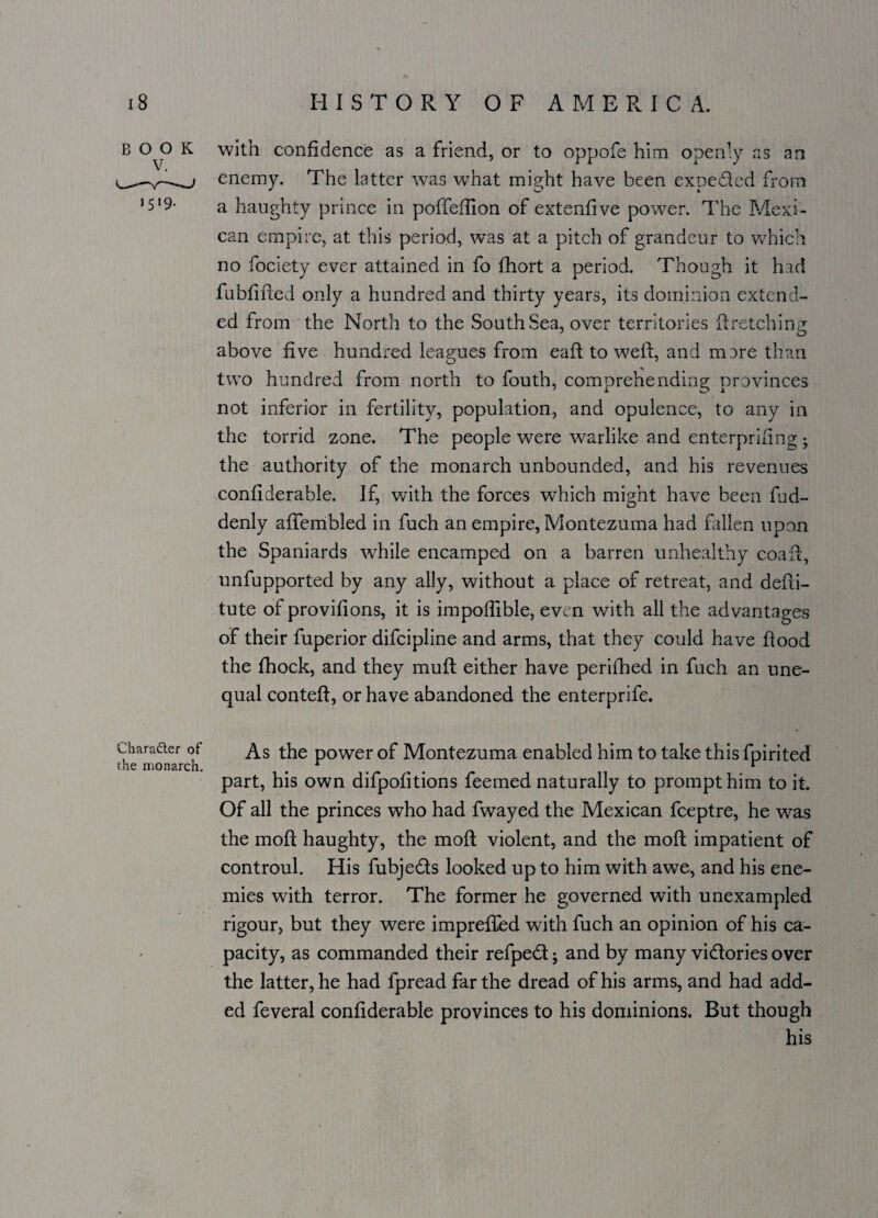 BOOK 1519- Cliara&er of the monarch. with confidence as a friend, or to oppofe him openly as an enemy. The latter was what might have been expe&ed from a haughty prince in poffeffion of extenfive power. The Mexi¬ can empire, at this period, was at a pitch of grandeur to which no fociety ever attained in fo fhort a period. Though it had fubfified only a hundred and thirty years, its dominion extend¬ ed from the North to the South Sea, over territories If retching above five hundred leagues from eaft to well, and mare than two hundred from north to fouth, comprehending provinces not inferior in fertility, population, and opulence, to any in the torrid zone. The people were warlike and enterprising j the authority of the monarch unbounded, and his revenues confiderable. If, with the forces which might have been fud- denly afiembled in fuch an empire, Montezuma had fallen upon the Spaniards while encamped on a barren unhealthy coafi, unfupported by any ally, without a place of retreat, and defii- tute of provifions, it is impoflible, even with all the advantages of their fuperior difeipline and arms, that they could have flood the fhock, and they mufl either have perifhed in fuch an une¬ qual conteft, or have abandoned the enterprife. As the power of Montezuma enabled him to take this fpirited part, his own difpofitions feemed naturally to prompt him to it. Of all the princes who had fwayed the Mexican feeptre, he was the moll haughty, the moft violent, and the moft impatient of controul. His fubje&s looked up to him with awe, and his ene¬ mies with terror. The former he governed with unexampled rigour, but they were imprefled with fuch an opinion of his ca¬ pacity, as commanded their refped j and by many vi&ories over the latter, he had fpread far the dread of his arms, and had add¬ ed feveral confiderable provinces to his dominions. But though his