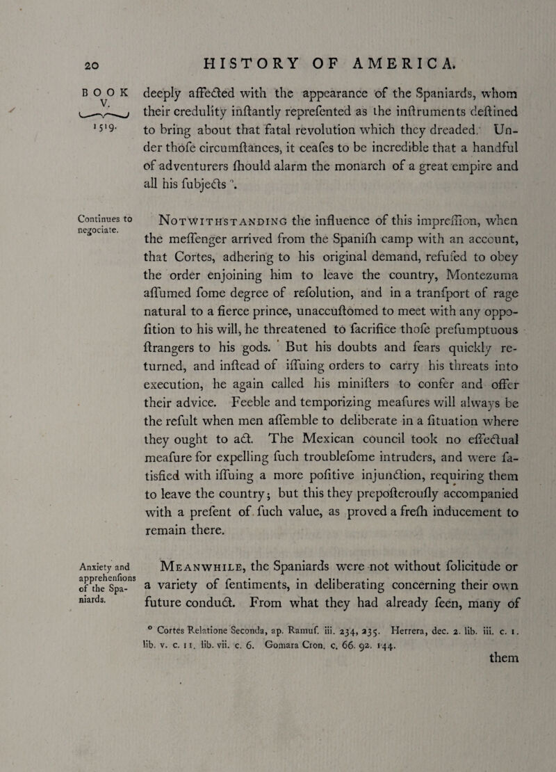 / BOOK deeply affe&ed with the appearance of the Spaniards, whom their credulity inftantly reprefented as the inftruments deftined J5‘9- to bring about that fatal revolution which they dreaded. Un¬ der thofe circumflances, it ceafes to be incredible that a handful of adventurers fhould alarm the monarch of a great empire and all his fubjedfs \ Continues to Notwithstanding the influence of this imprefnon, when ne^ociate. A the meffenger arrived from the Spanifh camp with an account, that Cortes, adhering to his original demand, refuted to obey the order enjoining him to leave the country, Montezuma aiTumed fome degree of refolution, and in a tranfport of rage natural to a fierce prince, unaccuflomed to meet with any oppo- lition to his will, he threatened to facrifice thofe prefumptuous Grangers to his gods. But his doubts and fears quickly re¬ turned, and inflead of iffuing orders to carry his threats into execution, he again called his mbuffers to confer and offer their advice. Feeble and temporizing meafures will always be the refult when men affemble to deliberate in a fituation where they ought to adt. The Mexican council took no effectual meafure for expelling fuch troublefome intruders, and were fa- tisfied with iffuing a more pofitive injunction, requiring them to leave the country; but this they prepofleroufly accompanied with a prefent of fuch value, as proved a frefh inducement to remain there. Anxiety and Meanwhile, the Spaniards were not without folicitude or apprehenfions • c c* a * a • 1 i*i . • • i • of the Spa- a variety or lentiments, in deliberating concerning their own mards. future conduct. From what they had already feen, many of ° Cortes Relatione Seconda, ap. Ramuf. iii. 234, 335. Herrera, dec. 2. lib. iii. c. 1. lib. v. c. 11. lib. vii. c. 6. Gomara Cron. c. 66. 92. 144. them