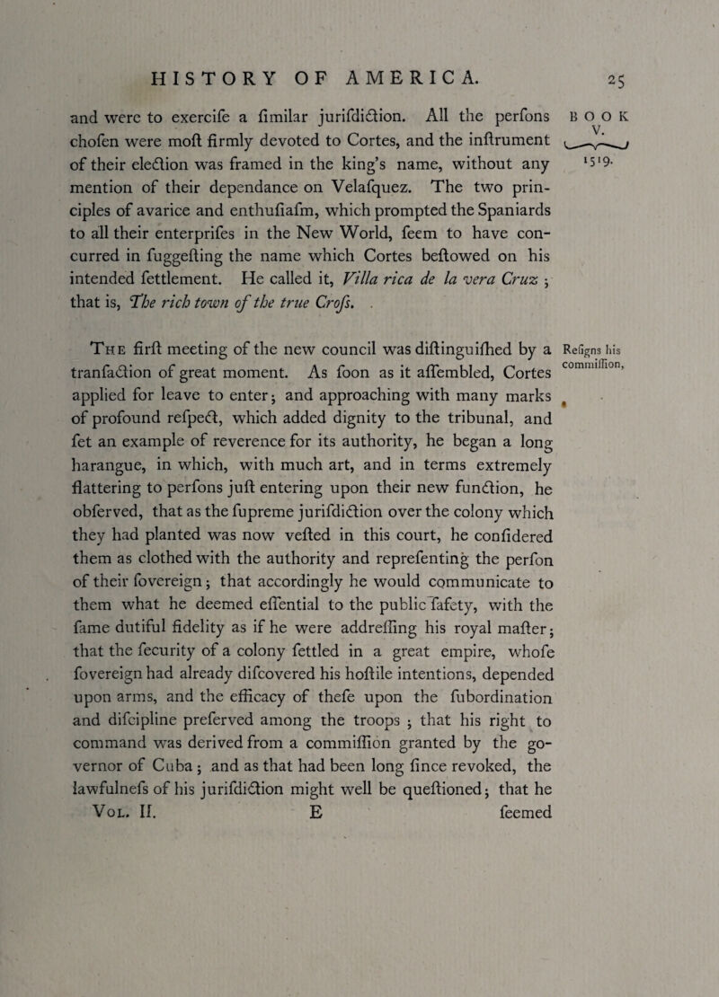 and were to exercife a fimilar jurifdiflion. All the perfons chofen were moft firmly devoted to Cortes, and the inftrument of their eledlion was framed in the king’s name, without any mention of their dependance on Velafquez. The two prin¬ ciples of avarice and enthufiafm, which prompted the Spaniards to all their enterprifes in the New World, feem to have con¬ curred in fuggefiing the name which Cortes bellowed on his intended fettlement. He called it, Villa rica de la vera Cruz j that is, The rich town of the true Crofs. . The firfi meeting of the new council was diftinguifhed by a tranfa&ion of great moment. As foon as it aflembled, Cortes applied for leave to enter; and approaching with many marks of profound refpecft, which added dignity to the tribunal, and fet an example of reverence for its authority, he began a long harangue, in which, with much art, and in terms extremely flattering to perfons juft entering upon their new fun&ion, he obferved, that as the fupreme jurifdi&ion over the colony which they had planted was now veiled in this court, he confidered them as clothed with the authority and reprefenting the perfon of their fovereign; that accordingly he would communicate to them what he deemed efiential to the public fafety, with the fame dutiful fidelity as if he were addrefling his royal mafter; that the fecurity of a colony fettled in a great empire, whofe fovereign had already difcovered his hoftile intentions, depended upon arms, and the efficacy of thefe upon the fubordination and difcipline preferved among the troops • that his right to command was derived from a commiflion granted by the go¬ vernor of Cuba ; and as that had been long fince revoked, the lawfulnefs of his jurifdi<ftion might well be queftioned; that he Vol. II. E feemed 25 BOOK 1519. Refigns his commiflion.