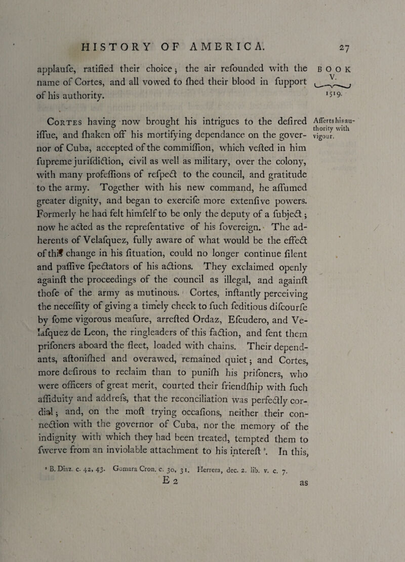 applaufe, ratified their choice j the air refounded with the book name of Cortes, and all vowed to filed their blood in fupport of his authority. 1519- Cortes having now brought his intrigues to the defired Aflertshisau- iffue, and fliaken off his mortifying dependance on the gover- vigour, nor of Cuba, accepted of the commiffion, which veiled in him fupreme jurifdidion, civil as well as military, over the colony, with many profeffions of refped to the council, and gratitude to the army. Together with his new command, he affumed greater dignity, and began to exercife more extenfive powrers. Formerly he had felt himfelf to be only the deputy of a fubjed ; now he aded as the reprefentative of his fovereign. The ad¬ herents of Velafquez, fully aware of what would be the effed of thif change in his fituation, could no longer continue filent and paffive fpedators of his adions. They exclaimed openly againft the proceedings of the council as illegal, and againft thofe of the army as mutinous. Cortes, inflantly perceiving the neceffity of giving a timely check to fuch feditious difcourfe by fome vigorous meafure, arretted Ordaz, Efcudero, and Ve¬ lafquez de Leon, the ringleaders of this fadion, and fent them prifoners aboard the fleet, loaded with chains. Their depend¬ ants, aftoniffied and overawed, remained quiet 5 and Cortes, more defirous to reclaim than to punifh his prifoners, who were officers of great merit, courted their friendffiip with fuch affiduity and addrefs, that the reconciliation was perfedly cor¬ dial ; and, on the mott trying occations, neither their con- nedion with the governor of Cuba, nor the memory of the indignity with which they had been treated, tempted them to fwerve from an inviolable attachment to his mtereft \ In this, 5 B. Dm. c. 42, 43. Gomara Cron. c. 30, 31. Herrera, dec. 2. lib. v. c 7 e2 as