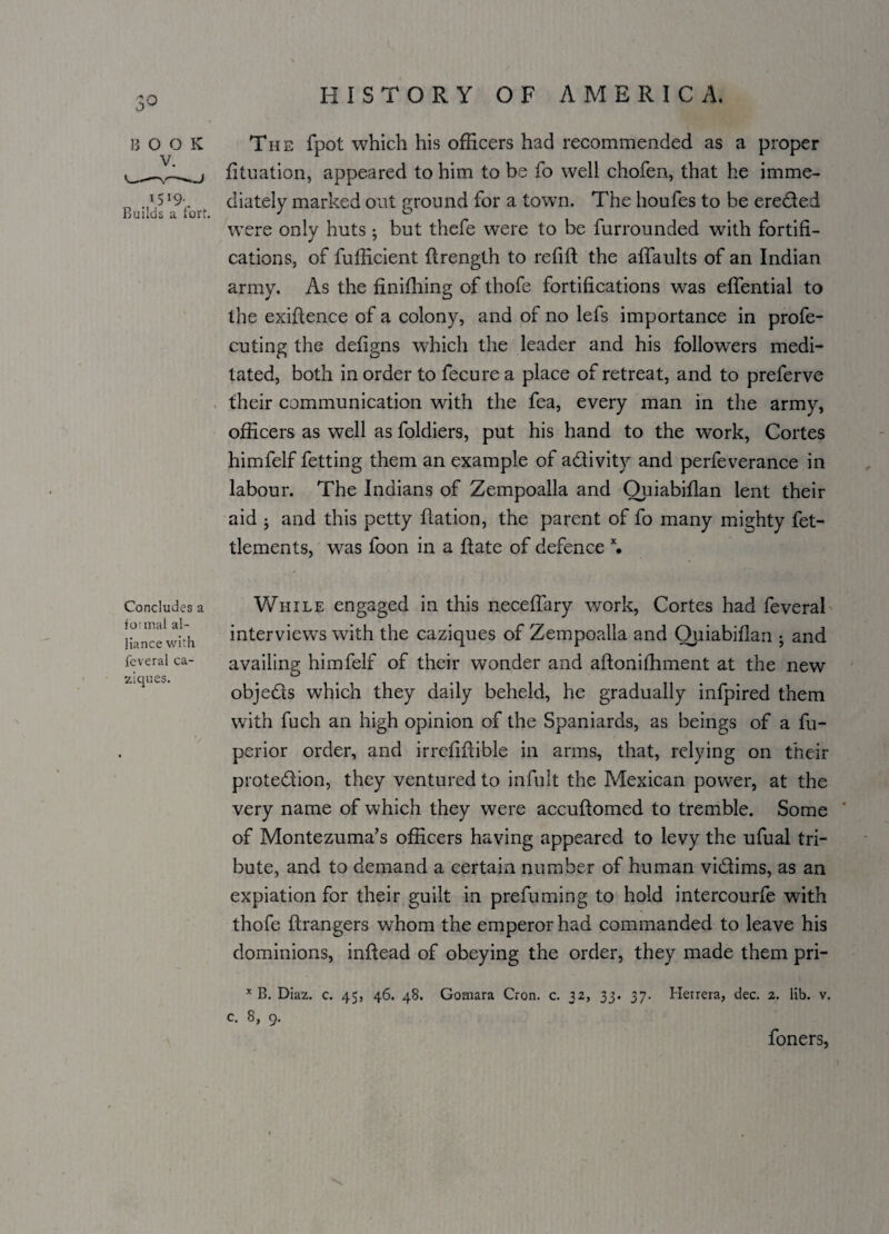 B o o K The fpot which his officers had recommended as a proper fituation, appeared to him to be fo well chofen, that he imme- „ * ,519- diately marked out ground for a town. The houfes to be ereCted were only huts; but thefe were to be furrounded with fortifi¬ cations, of fufficient ftrength to refift the affaults of an Indian army. As the finifliing of thofe fortifications was effential to the exiftence of a colony, and of no lefs importance in profe- cuting the defigns which the leader and his followers medi¬ tated, both in order to fecure a place of retreat, and to preferve their communication with the fea, every man in the army, officers as well as foldiers, put his hand to the work, Cortes himfelf fetting them an example of activity and perfeverance in labour. The Indians of Zempoalla and Quiabiflan lent their aid ; and this petty ftation, the parent of fo many mighty fet- tlements, was foon in a Rate of defence x. Concludes a formal al¬ liance with feveral ca- ziques. While engaged in this neceflary work, Cortes had feveral interview’s with the caziques of Zempoalla and Ouiabiflan • and availing himfelf of their wonder and aftonifhment at the new objeCts which they daily beheld, he gradually infpired them with fuch an high opinion of the Spaniards, as beings of a fu- perior order, and irrefiftible in arms, that, relying on their protection, they ventured to infult the Mexican power, at the very name of which they were accuftomed to tremble. Some of Montezuma’s officers having appeared to levy the ufual tri¬ bute, and to demand a certain number of human victims, as an expiation for their guilt in prefuming to hold intercourfe with thofe ftrangers whom the emperor had commanded to leave his dominions, inftead of obeying the order, they made them pri- x B. Diaz. c. 45, 46. 48. Gomara Cron. c. 32, 33. 37. Herrera, dec. 2. lib. v. c. 8, 9. foners,