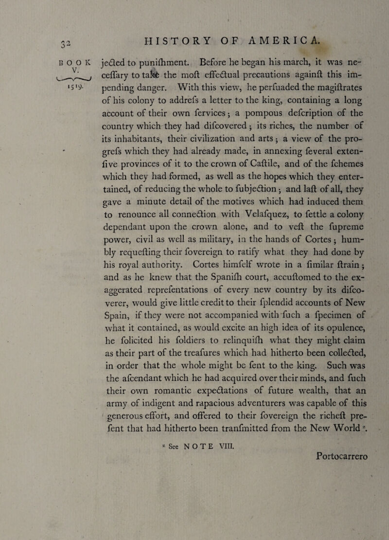 CO BOOK je&ed to punifhment. Before he began his march, it was ne- ceffary to takfc the moft effe&ual precautions againft this im- 15 ‘9- pending danger. With this view, he perfuaded the magiftrates of his colony to addrefs a letter to the king, containing a long account of their own fervices; a pompous defcription of the country which they had difcovered ; its riches, the number of its inhabitants, their civilization and arts; a view of the pro- grefs which they had already made, in annexing feveral exten- live provinces of it to the crown of Caflile, and of the fchemes which they had formed, as well as the hopes which they enter¬ tained, of reducing the whole to fubje&ion; and laft of all, they gave a minute detail of the motives which had induced them to renounce all conne&ion with Velafquez, to fettle a colony dependant upon the crown alone, and to veil the fupreme power, civil as well as military, in the hands of Cortes; hum¬ bly requeuing their fovereign to ratify what they had done by his royal authority. Cortes himfelf wrote in a fimilar flrain; and as he knew that the Spanifh court, accuflomed to the ex- aggerated reprefentations of every new country by its difco- verer, would give little credit to their fplendid accounts of New Spain, if they were not accompanied with fuch a fpecimen of what it contained, as would excite an high idea of its opulence, he folicited his foldiers to relinquish what they might claim as their part of the treafures which had hitherto been collected, in order that the whole might be fent to the king. Such was the afcendant which he had acquired over their minds, and fuch their own romantic expe&ations of future wealth, that an army of indigent and rapacious adventurers was capable of this generous effort, and offered to their fovereign the richefl pre- fent that had hitherto been tranfmitted from the New World z. x See NOTE VIII. Portocarrero