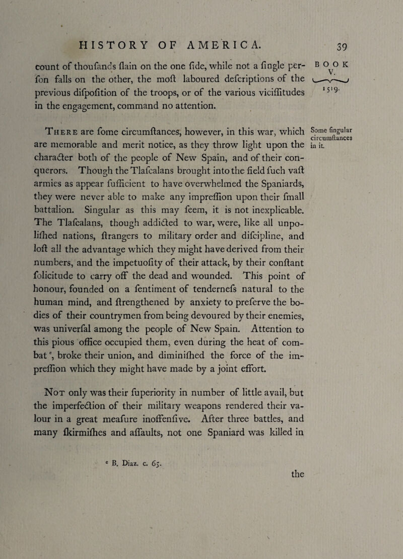 count of thoufands flain on the one fide, while not a fingle per- fon falls on the other, the moft laboured defcriptions of the previous difpofition of the troops, or of the various viciflitudes in the engagement, command no attention. V There are fome circumftances, however, in this war, which Some lingular . circumftances are memorable and merit notice, as they throw light upon the in it. character both of the people of New Spain, and of their con¬ querors. Though the Tlafcalans brought into the field fuch vaft armies as appear fufficient to have overwhelmed the Spaniards, they were never able to make any imprefiion upon their fmall battalion. Singular as this may feem, it is not inexplicable. The Tlafcalans, though addicted to war, were, like all unpo- lifhed nations, ftrangers to military order and difcipline, and loft all the advantage which they might have derived from their numbers, and the impetuofity of their attack, by their conftant folicitude to carry off the dead and wounded. This point of honour, founded on a fentiment of tendernefs natural to the human mind, and ftrengthened by anxiety to preferve the bo¬ dies of their countrymen from being devoured by their enemies, was univerfal among the people of New Spain. Attention to this pious office occupied them, even during the heat of com¬ bat e, broke their union, and diminifhed the force of the im- \ prefiion which they might have made by a joint effort. Not only was their fuperiority in number of little avail, but the imperfection of their military weapons rendered their va¬ lour in a great meafure inoffenfive. After three battles, and many fkirmifhes and aflaults, not one Spaniard was killed in BOOK 1519. e B. Diaz. c. 65. the