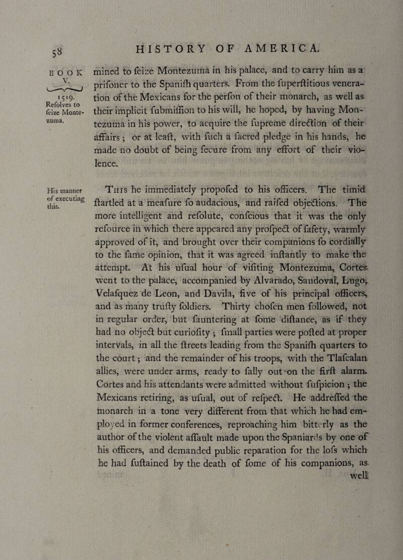 5» BOOK V. 15*9- Refolves to feize Monte zuraa. His manner of executing this. HISTORY OF AMERICA. mined to feize Montezuma in his palace, and to carry him as a prifoner to the Spanifh quarters. From the fuperflitious venera¬ tion of the Mexicans for the perfon of their monarch, as well as their implicit fubmiffion to his will, he hoped, by having Mon¬ tezuma in his power, to acquire the fupreme direction of their affairs; or at lead, with fuch a facred pledge in his hands, he made no doubt of being fecure from any effort of their vio¬ lence. This he immediately propofed to his officers. The timid flartled at a meafure fo audacious, and raifed obje&ions. The more intelligent and refolute, confcious that it was the only refource in which there appeared any profped of fafety, warmly approved of it, and brought over their companions fo cordially to the fame opinion, that it was agreed inflantly to make the attempt. At his ufual hour of vifiting Montezuma, Cortes-, went to the palace, accompanied by Alvarado, Saudova!, Lugo, Velafquez de Leon, and Davila, five of his principal officers, and as many trufly foldiers. Thirty chofen men followed, not in regular order, but fauntering at fome diflance, as if they had no object but curiofity • fmall parties were polled at proper intervals, in all the flreets leading from the Spanifh quarters to the court; and the remainder of his troops, with the Tlafcalan allies, were under arms, ready to fally out on the firfl alarm. Cortes and his attendants were admitted without fufpicion ; the Mexicans retiring, as ufual, out of refpedl. He addreffed the monarch in a tone very different from that which he had em¬ ployed in former conferences, reproaching him bitterly as the author of the violent affault made upon the Spaniards by one of his officers, and demanded public reparation for the lofs which he had fuflained by the death of fome of his companions, as. well