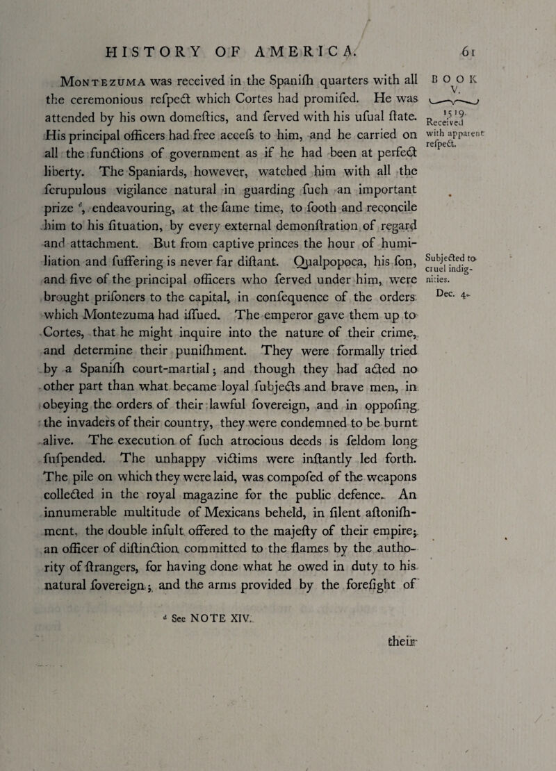 Montezuma was received in the Spanifh quarters with all book the ceremonious refped which Cortes had promifed. He was attended by his own domeftics, and ferved with his ufual date. Rec^j' His principal officers had free accefs to him, and he carried on with apparent r r _ refpedt. all the fundions of government as if he had been at perfed liberty. The Spaniards, however, watched him with all the fcrupulous vigilance natural in guarding fuch an important prize d, endeavouring, at the fame time, to footh and reconcile him to his fituation, by every external demonfiration of regard and attachment. But from captive princes the hour of humi¬ liation and differing is never far diftant. Qualpopoca, his fon, and five of the principal officers who ferved under him, were nhies. brought prifoners to the capital, in confequence of the orders Dec- 4- which Montezuma had iffued. The emperor gave them up to Cortes, that he might inquire into the nature of their crime, and determine their puniffiment. They were formally tried by a Spaniffi court-martial • and though they had aded no other part than what became loyal fubjeds and brave men, in obeying the orders of their lawful fovereign, and in oppofing the invaders of their country, they were condemned to be burnt alive. The execution of fuch atrocious deeds is feldom long fufpended. The unhappy vidims were inffantly led forth. The pile on which they were laid, was compofed of the weapons colleded in the royal magazine for the public defence. An innumerable multitude of Mexicans beheld, in filent aftonifh- ment, the double infult offered to the majefty of their empire* an officer of diflindioa committed to the flames by the autho¬ rity of ftrangers, for having done what he owed in duty to his natural fovereign j and the arms provided by the forefight of <* See NOTE XIV. their /