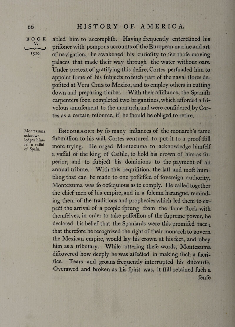 BOOK abled him to accomplifh. Having frequently entertained his prifoner with pompous accounts of the European marine and art I520- of navigation, he awakened his curiofity to fee thofe moving palaces that made their way through the water without oars. Under pretext of gratifying this defire, Cortes perfuaded him to appoint fome of his fubjeds to fetch part of the naval ftores de- pofited at Vera Cruz to Mexico, and to employ others in cutting down and preparing timber. With their affiftance, the Spanifh carpenters foon completed two brigantines, which afforded a fri¬ volous amufement to the monarch, and were confidered by Cor¬ tes as a certain refource, if he fhould be obliged to retire. Montezuma acknow¬ ledges him- felf a vafial of Spain. Encouraged by fo many inftances of the monarch’s tame fubmiflion to his will, Cortes ventured to put it to a proof Hill more trying. He urged Montezuma to acknowledge himfelf a vaffal of the king of Caftile, to hold his crown of him as fu- perior, and to fubjed his dominions to the payment of an annual tribute. With this requifition, the laft and mofl hum¬ bling that can be made to one pofTeffed of fovereign authority, Montezuma was fo obfequious as to comply. He called together the chief men of his empire, and in a folemn harangue, remind¬ ing them of the traditions and prophecies which led them to ex- ped the arrival of a people fprung from the fame flock with themfelves, in order to take pofTeflion of the fupreme power, he declared his belief that the Spaniards were this promifed race; that therefore he recognized the right of their monarch to govern the Mexican empire, would lay his crown at his feet, and obey him as a tributary. While uttering thefe words, Montezuma difcovered how deeply he was affeded in making fuch a facri- fice. Tears and groans frequently interrupted his difcourfe. Overawed and broken as his fpirit was, it Hill retained fuch a fenfe