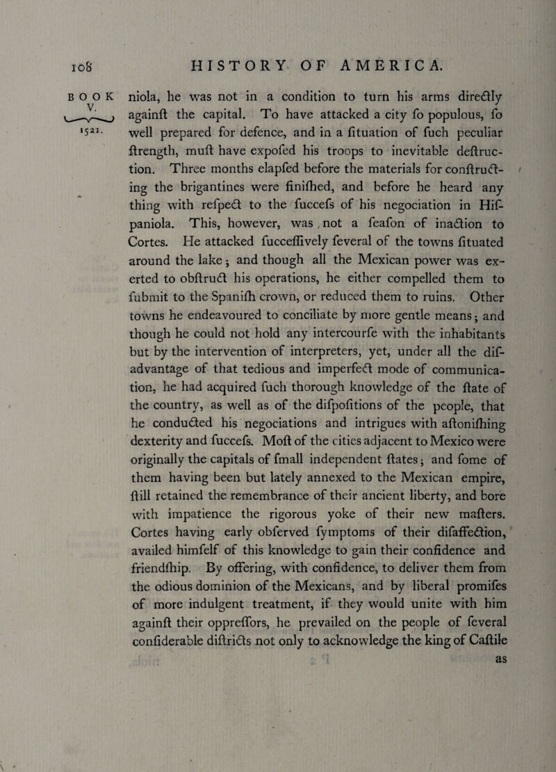 BOOK niola, he was not in a condition to turn his arms diredly againfi the capital. To have attacked a city fo populous, fo '521- well prepared for defence, and in a fituation of fuch peculiar Hrength, mull have expofed his troops to inevitable defiruc- tion. Three months elapfed before the materials for confiru(fl¬ ing the brigantines were finifhed, and before he heard any thing with refped to the fuccefs of his negociation in Hif- paniola. This, however, was , not a feafon of inadion to Cortes. He attacked fucceflively feveral of the towns fituated around the lake; and though all the Mexican power was ex¬ erted to obfirud his operations, he either compelled them to fubmit to the Spanifh crown, or reduced them to ruins. Other towns he endeavoured to conciliate by more gentle means; and though he could not hold any intercourfe with the inhabitants but by the intervention of interpreters, yet, under all the dis¬ advantage of that tedious and imperfed mode of communica¬ tion, he had acquired fuch thorough knowledge of the Hate of the country, as well as of the difpofitions of the people, that he conduded his negociations and intrigues with afionifhing dexterity and fuccefs. Mofl of the cities adjacent to Mexico were originally the capitals of fmall independent Hates; and fome of them having been but lately annexed to the Mexican empire, Hill retained the remembrance of their ancient liberty, and bore with impatience the rigorous yoke of their new maHers. Cortes having early obferved fymptoms of their difaffedion, availed himfelf of this knowledge to gain their confidence and friendfhip. By offering, with confidence, to deliver them from the odious dominion of the Mexicans, and by liberal promifes of more indulgent treatment, if they would unite with him againfl their oppreffors, he prevailed on the people of feveral confiderable difirids not only to acknowledge the king of Cafiile \ - as