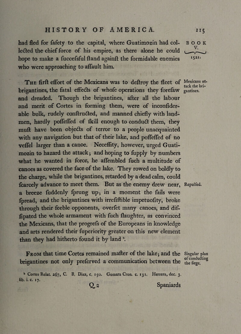 had fled for fafety to the capital, where Guatimozin had col¬ lected the chief force of his empire, as there alone he could hope to make a fuccefsful (land againft the formidable enemies who were approaching to affault him. The firft effort of the Mexicans was to deftroy the fleet of Mexicans at- brigantines, the fatal effects of whofe operations they forefaw gantines. and dreaded. Though the brigantines, after all the labour and merit of Cortes in forming them, were of inconfider- able bulk, rudely conflru&ed, and manned chiefly with land- men, hardly poffeffed of fkill enough to conduct them, they mufl have been objeds of terror to a people unacquainted with any navigation but that of their lake, and poffeffed of no veffel larger than a canoe. Neceflity, however, urged Guati¬ mozin to hazard the attack; and hoping to fupply by numbers what he wanted in force, he affembled fuch a multitude of canoes as covered the face of the lake. They rowed on boldly to the charge, while the brigantines, retarded by a dead calm, could fcarcely advance to meet them. But as the enemy drew near, Repuifed. a breeze fuddenly fprung up; in a moment the fails were fpread, and the brigantines with irrefiflible impetuofity, broke through their feeble opponents, overfet many canoes, and dif- fipated the whole armament with fuch daughter, as convinced the Mexicans, that the progrefs of the Europeans in knowledge and arts rendered their fuperiority greater on this new element than they had hitherto found it by land b. From that time Cortes remained maffer of the lake; and the Singular plan brigantines not only preferved a communication between the ?he fiegef *nS b Cortes Relat. 267, C. B. Diaz, c. 150. Gomara Cron. c. 131. Herrera, dec. 3. lib. i. c. 17. Q, 2 Spaniards BOOK 1521.