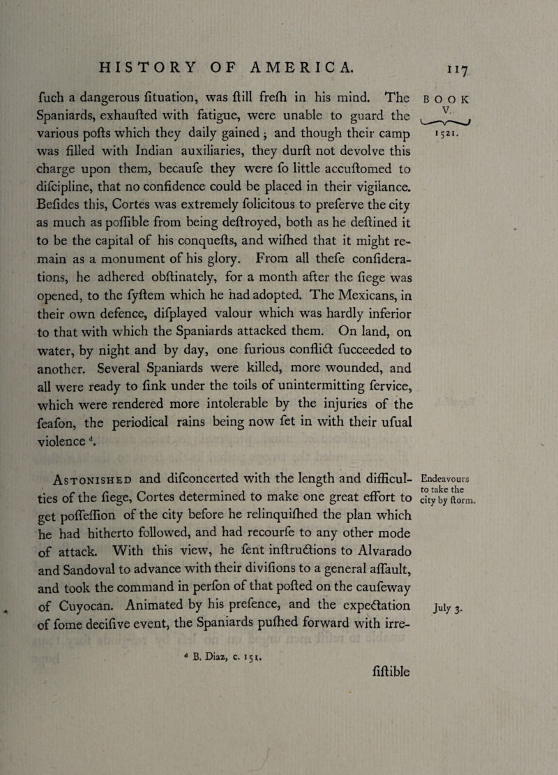 fuch a dangerous fituation, was Hill frefh in his mind. The Spaniards, exhaufted writh fatigue, were unable to guard the various polls which they daily gained ; and though their camp was filled with Indian auxiliaries, they durfl not devolve this charge upon them, becaufe they were fo little accuftomed to difcipline, that no confidence could be placed in their vigilance. Befides this, Cortes was extremely folicitous to preferve the city as much as poffible from being deftroyed, both as he deflined it to be the capital of his conquefts, and wifhed that it might re¬ main as a monument of his glory. From all thefe confidera- tions, he adhered obftinately, for a month after the liege was opened, to the fyftem which he had adopted. The Mexicans, in their own defence, difplayed valour which was hardly inferior to that with which the Spaniards attacked them. On land, on water, by night and by day, one furious conflict fucceeded to another. Several Spaniards were killed, more wounded, and all were ready to fink under the toils of unintermitting fervice, which were rendered more intolerable by the injuries of the feafon, the periodical rains being now fet in with their ufual violence d. BOOK 1521. Astonished and difconcerted with the length and difHcul- Endeavours ties of the liege, Cortes determined to make one great effort to dtybyftorm. get pofTeflion of the city before he relinquifhed the plan which he had hitherto followed, and had recourfe to any other mode of attack. With this view, he fent inftru&ions to Alvarado and Sandoval to advance with their divifions to a general affault, and took the command in perfon of that polled on the caufeway of Cuyocan. Animated by his prefence, and the expe&ation juiy of fome decifive event, the Spaniards pufhed forward with irre- 11 B. Diaz, c. 151. fiftible