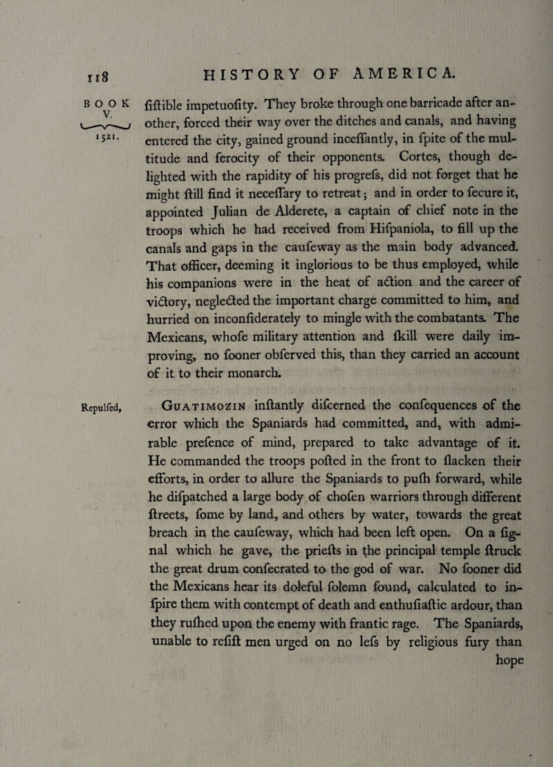 BOOK 1521. Repulfed, HISTORY OF AMERICA. fiftible impetuofity. They broke through one barricade after an¬ other, forced their way over the ditches and canals, and having entered the city, gained ground inceffantly, in fpite of the mul¬ titude and ferocity of their opponents. Cortes, though de¬ lighted with the rapidity of his progrefs, did not forget that he might flill find it neceffary to retreat; and in order to fecure it, appointed Julian de Alderete, a captain of chief note in the troops which he had received from Hifpaniola, to fill up the canals and gaps in the caufeway as the main body advanced. That officer, deeming it inglorious to be thus employed, while his companions were in the heat of a&ion and the career of vidory, negleded the important charge committed to him, and hurried on inconfiderately to mingle with the combatants. The Mexicans, whofe military attention and fkill were daily im¬ proving, no fooner obferved this, than they carried an account of it to their monarch. Guatimozin inftantly difcerned the confequences of the error which the Spaniards had committed, and, with admi¬ rable prefence of mind, prepared to take advantage of it. He commanded the troops polled in the front to flacken their efforts, in order to allure the Spaniards to pufh forward, while he difpatched a large body of chofen warriors through different ftreets, fome by land, and others by water, towards the great breach in the caufeway, which had been left open. On a fig- nal which he gave, the priefls in the principal temple ftruck the great drum confecrated to the god of war. No fooner did the Mexicans hear its doleful folemn found, calculated to in- fpire them with contempt of death and enthufiaftic ardour, than they rufhed upon the enemy with frantic rage. The Spaniards, unable to refill men urged on no lefs by religious fury than hope