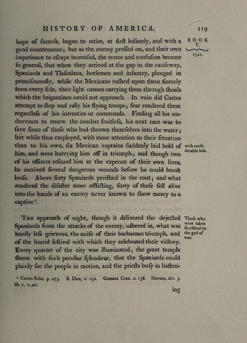 hope of fuccefs, began to retire, at firft leifurely, and with a good countenance j but as the enemy prefled on, and their own impatience to efcape increafed, the terror and confufion became fo general, that when they arrived at the gap in the caufeway, Spaniards and Tlafcalans, horfemen and infantry, plunged in promifcuoufly, while the Mexicans rufhed upon them fiercely from every fide, their light canoes carrying them through fhoals which the brigantines could not approach. In vain did Cortes attempt to flop and rally his flying troops j fear rendered them regardlefs of his intreaties or commands. Finding all his en¬ deavours to renew the combat fruitlefs, his next care was to fave fome of thofe who had thrown themfelves into the water; but while thus employed, with more attention to their fituation than to his own, fix Mexican captains fuddenly laid hold of liim, and were hurrying him off in triumph; and though two of his officers refcued him at the expence of their own lives, he received feveral dangerous wounds before he could break loofe. Above fixty Spaniards perifhed in the rout; and what rendered the difafler more afflicting, forty of thefe fell alive into the hands of an enemy never known to fhew mercy to a captivec. BOOK 1521. with conh- derable lots. The approach of night, though it delivered the dejeCted Thofe who Spaniards from the attacks of the enemy, ufhered in, what was focHficecHo hardly lefs grievous, the noife of their barbarous triumph, and thegodof of the horrid feftival with which they celebrated their victory. Every quarter of the city was illuminated; the great temple fhone with fuch peculiar fplendour, that the Spaniards could plainly fee the people in motion, and the priefts bufy in haften- c Cortes Relat. p. 273. B. Diaz, c. 152. Gomara Cron. c. 138. Herrera, dec. 3. lib. 1. c. 20. mg