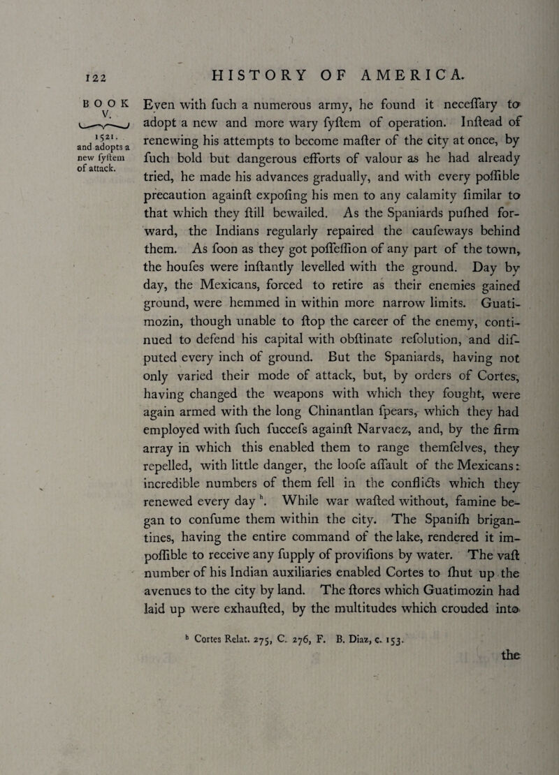 V • B OvO K Even with fuch a numerous army, he found it neceffary to adopt a new and more wary fyftem of operation. Inftead of and adopts a renewing his attempts to become mafter of the city at once, by new fyftem fuch bold but dangerous efforts of valour as he had already of* cittciclc* ^ tried, he made his advances gradually, and with every poffible precaution againft expofing his men to any calamity fimilar to that which they ft ill bewailed. As the Spaniards pufhed for¬ ward, the Indians regularly repaired the caufeways behind them. As foon as they got poffeflion of any part of the town, the houfes were inftantly levelled with the ground. Day bv day, the Mexicans, forced to retire as their enemies gained ground, were hemmed in within more narrow limits. Guati- mozin, though unable to flop the career of the enemy, conti¬ nued to defend his capital with obftinate refolution, and dis¬ puted every inch of ground. But the Spaniards, having not only varied their mode of attack, but, by orders of Cortes, having changed the weapons with which they fought, were again armed with the long Chinantlan fpears, which they had employed with fuch fuccefs againft Narvaez, and, by the firm array in which this enabled them to range themfelves, they repelled, with little danger, the loofe affault of the Mexicans: incredible numbers of them fell in the confli&s which they renewed every day h. While war wafted without, famine be¬ gan to confume them within the city. The Spanifh brigan¬ tines, having the entire command of the lake, rendered it im- poflible to receive any fupply of provifions by water. The vaft number of his Indian auxiliaries enabled Cortes to fhut up the avenues to the city by land. The ftores which Guatimozin had laid up were exhaufted, by the multitudes which crouded into h Cortes Relat. 275, C. 276, F. B. Diaz, c. 153. the