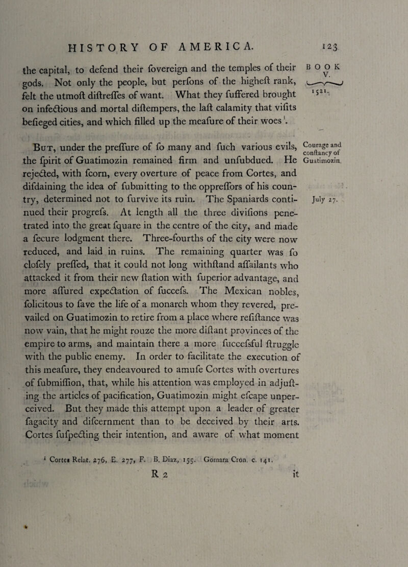 the capital, to defend their fovereign and the temples of their book gods. Not only the people, but perfons of the higheft rank, 0 felt the utmoft diftreffes of want. What they fuffered brought 1521- on infectious and mortal diftempers, the lafl calamity that viHts befieged cities, and which filled up the meafure of their woes But, under the preffure of fo many and fuch various evils, Courage and r m J conftancyor the fpirit of Guatimozin remained firm and unfubdued. He Guatimozin. rejected, with fcorn, every overture of peace from Cortes, and difdaining the idea of fubmitting to the oppreffors of his coun¬ try, determined not to furvive its ruin. The Spaniards conti- July 27. nued their progrefs. At length all the three divifions pene¬ trated into the great fquare in the centre of the city, and made a fecure lodgment there. Three-fourths of the city were now reduced, and laid in ruins. The remaining quarter was fo clofely preffed, that it could not long withftand affailants who attacked it from their new fiation with fuperior advantage, and more allured expectation of fuccefs. The Mexican nobles, folicitous to fave the life of a monarch whom they revered, pre¬ vailed on Guatimozin to retire from a place where refiftance was now vain, that he might rouze the more diftant provinces of the empire to arms, and maintain there a more fuccefsful ftruggle with the public enemy. In order to facilitate the execution of this meafure, they endeavoured to amufe Cortes with overtures of fubmiffion, that, while his attention was employed in adjur¬ ing the articles of pacification, Guatimozin might efcape unper¬ ceived. But they made this attempt upon a leader of greater fagacity and difcernment than to be deceived by their arts. Cortes fufpe&ing their intention, and aware of what moment f r 1 Corte« Relat. 276, E. 277, F. B. Diaz, 155. Gomara Cron. c. 141. R 2 it