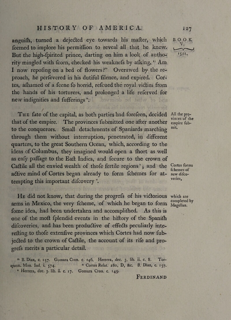 i 27 anguifh, turned a dejeCted eye towards his matter, which feemed to implore his permiflion to reveal all that he knew. But the high-fpirited prince, darting on him a look of autho¬ rity mingled with fcorn, checked his weaknefs by afking, c; Am I now repofing on a bed of flowers?” Overawed by the re¬ proach, he perfevered in his dutiful filence, and expired. Cor¬ tes, afhamed of a fcene fo horrid, refcued the royal victim from the hands of his torturers, and prolonged a life referved for new indignities and fufferings m. / Ti-ie fate of the capital, as both parties had forefeen, decided that of the empire. The provinces fubmitted one after another to the conquerors. Small detachments of Spaniards marching through them without interruption, penetrated, in different quarters, to the great Southern Ocean, which, according to the ideas of Columbus, they imagined would open a fhort as well as eafy paflage to the Eafl Indies, and fecure to the crown of Caftile all the envied wealth of thofe fertile regionsn ■ and the aCtive mind of Cortes began already to form fchemes for at¬ tempting this important difcovery °. He did not know, that during the progrefs of his victorious arms in Mexico, the very fcheme, of which he began to form fome idea, had been undertaken and accomplished. As this is one of the moft fplendid events in the hiftory of the SpaniSh difcoveries, and has been productive of effeCts peculiarly inte¬ resting to thofe extenfive provinces which Cortes had now Sub¬ jected to the crown of Caftile, the account of its rife and pro¬ grefs merits a particular detail. m B. Diaz, c. 157. Goraara Cron. c. 146. Herrera, dec. 3. lib. ii. c. 8. Tor- quem. Mon. Ind. i. 574. n Cortes Relat. 280, D, &c. B. Diaz, c. 157. 0 Herrera, dec. 3. lib. ii. c. 17. Gomara Cron. c. 149. BOOK V. 1521. All the pro¬ vinces of the empire fub- mit. Cortes forms fchemes of new difco¬ veries. which are completed by Magellan. Ferdinand