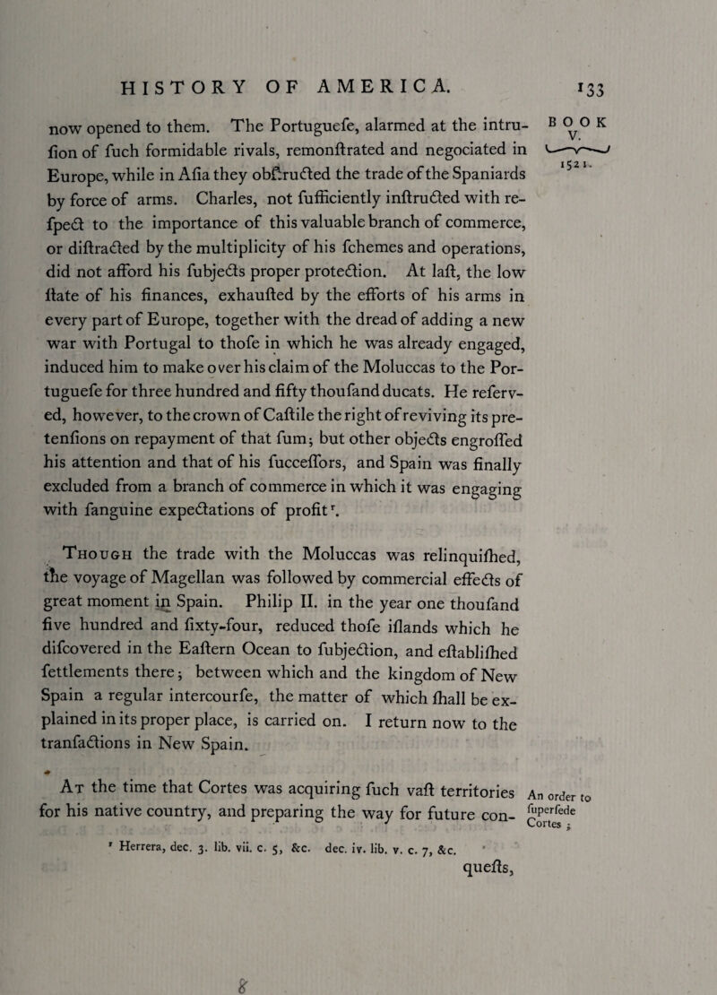 now opened to them. The Portuguefe, alarmed at the intru- B o^o K lion of fuch formidable rivals, remonftrated and negociated in —v—— • I 5 2 I« Europe, while in Alia they obtruded the trade of the Spaniards by force of arms. Charles, not fufficiently inftru&ed with re- fped to the importance of this valuable branch of commerce, or diftra&ed by the multiplicity of his fchemes and operations, did not afford his fubje&s proper protection. At laft, the low Hate of his finances, exhaufted by the efforts of his arms in every part of Europe, together with the dread of adding a new war with Portugal to thofe in which he was already engaged, induced him to make over his claim of the Moluccas to the Por¬ tuguefe for three hundred and fifty thoufand ducats. He referv- ed, however, to the crown of Caflile the right of reviving its pre- tenfions on repayment of that fum; but other obje&s engroffed his attention and that of his fucceffors, and Spain was finally excluded from a branch of commerce in which it was engaging with fanguine expectations of profitr. Though the trade with the Moluccas was relinquilhed, the voyage of Magellan was followed by commercial effects of great moment in Spain. Philip II. in the year one thoufand five hundred and fixty-four, reduced thofe iflands which he difcovered in the Eaftern Ocean to fubjection, and eftablilhed fettlements there; between which and the kingdom of New Spain a regular intercourfe, the matter of which fhall be ex¬ plained in its proper place, is carried on. I return now to the tranfa&ions in New Spain. ♦ At the time that Cortes was acquiring fuch vaft territories An order to for his native country, and preparing the way for future con- £ipetrrede r Herrera, dec. 3. lib. vii. c. 5, &c. dec. iv. lib. v. c. 7, &c. quells, &