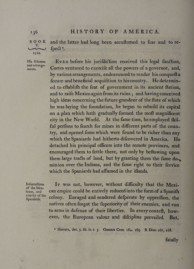 B CM3 K and the latter had long been accuflomed to fear and to re- v—v—fped x, 1522. His fchemes Even before his jurifdi&ion received this legal fan&ion, ments.ran^e Cortes ventured to exercife all the powers of a governor, and, by various arrangements, endeavoured to render his conquefia fecure and beneficial acquifition to his country. He determin¬ ed to eftablifh the feat of government in its ancient Ration, and to raife Mexico again from its ruins ; and having conceived high ideas concerning the future grandeur of theftate of which he was laying the foundation, he began to rebuild its capital on a plan which hath gradually formed the moll magnificent city in the New World. At the fame time, he employed fkil- ful perfons to fearch for mines in different parts of the coun¬ try, and opened fome which were found to be richer than any which the Spaniards had hitherto difcovered in America. He detached his principal officers into the remote provinces, and encouraged them to fettle there, not only by bellowing upon them large trads of land, but by granting them the fame do-, minion over the Indians, and the fame right to their fervice which the Spaniards had affumed in the iflands. Infurre&ions of the Mex¬ icans, and cruelty of the Spaniards. It was not, however, without difficulty that the Mexi¬ can empire could be entirely reduced into the form of a Spanifh colony. Enraged and rendered defperate by oppreffion, the natives often forgot the fuperiority of their enemies, and run to arms in defence of their liberties. In every contefl, how¬ ever, the European valour and difcipline prevailed. But, x Herrera, dec. 3. lib. iv. c. 3. Gomara Cron. 164, 165. B. Diaz. 167, 168. fatally