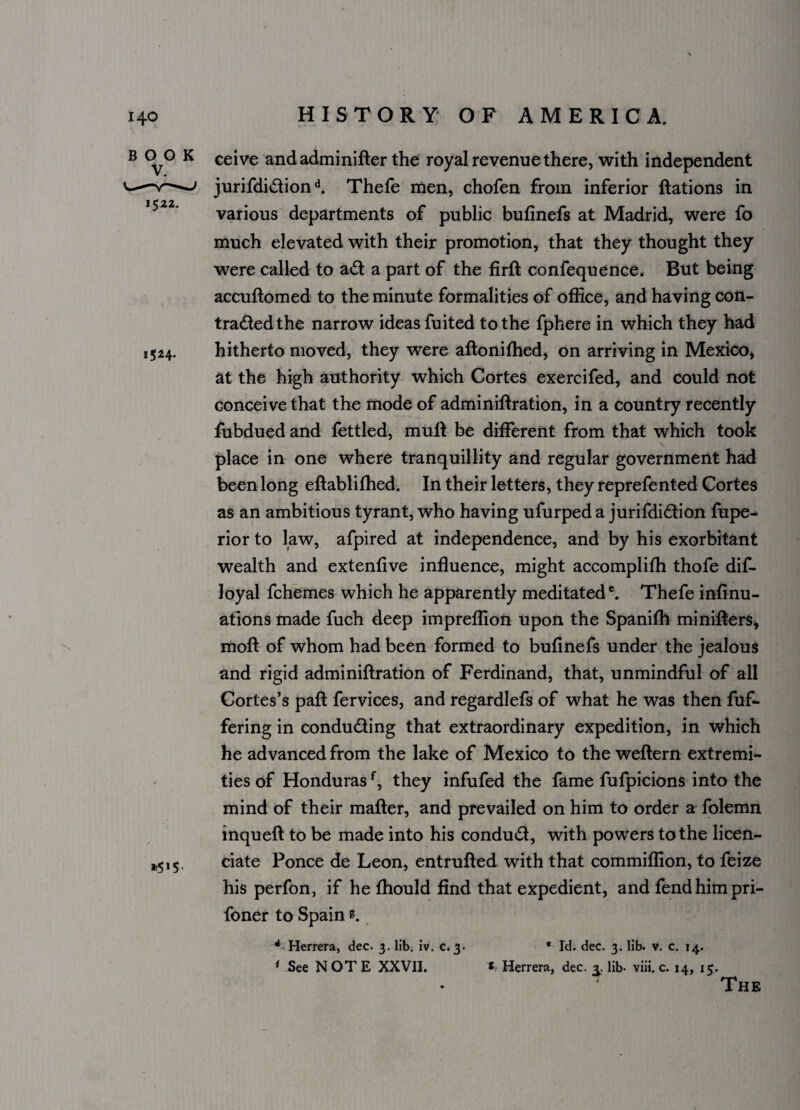 1522. 1524. \ B 0^0 K ceive andadminifter the royal revenue there, with independent jurifdi&iond. Thefe men, chofen from inferior ftations in various departments of public bufinefs at Madrid, were fo much elevated with their promotion, that they thought they were called to ati: a part of the firft confequence. But being accuftomed to the minute formalities of office, and having con- traded the narrow ideas fuited to the fphere in which they had hitherto moved, they were aftonilhed, on arriving in Mexico, at the high authority which Cortes exercifed, and could not conceive that the mode of adminiftration, in a country recently fubdued and fettled, mull be different from that which took place in one where tranquillity and regular government had been long eftablifhed. In their letters, they reprefented Cortes as an ambitious tyrant, who having ufurped a jurifdidion fupe- rior to law, afpired at independence, and by his exorbitant wealth and extenfive influence, might accomplilh thofe dis¬ loyal fchemes which he apparently meditated6. Thefe infinu- ations made fuch deep impreffion upon the Spanifh minifters, moft of whom had been formed to bufinefs under the jealous and rigid adminiftration of Ferdinand, that, unmindful of all Cortes’s paft fervices, and regardlefs of what he was then fuf- fering in conducting that extraordinary expedition, in which he advanced from the lake of Mexico to the weftern extremi¬ ties of Hondurasf, they infufed the fame fufpicions into the mind of their matter, and prevailed on him to order a folemn inqueft to be made into his conduct, with powers to the licen¬ tiate Ponce de Leon, entrufted with that commiffion, to feize his perfon, if he Ihould find that expedient, and fend him pri- foner to Spain *. »5*$> 4 Herrera, dec. 3. lib. iv. 0.3- ' See NOTE XXVII. • Id. dec. 3. lib. v. c. 14. * Herrera, dec. a. lib- viii. c. 14, 15. The 1