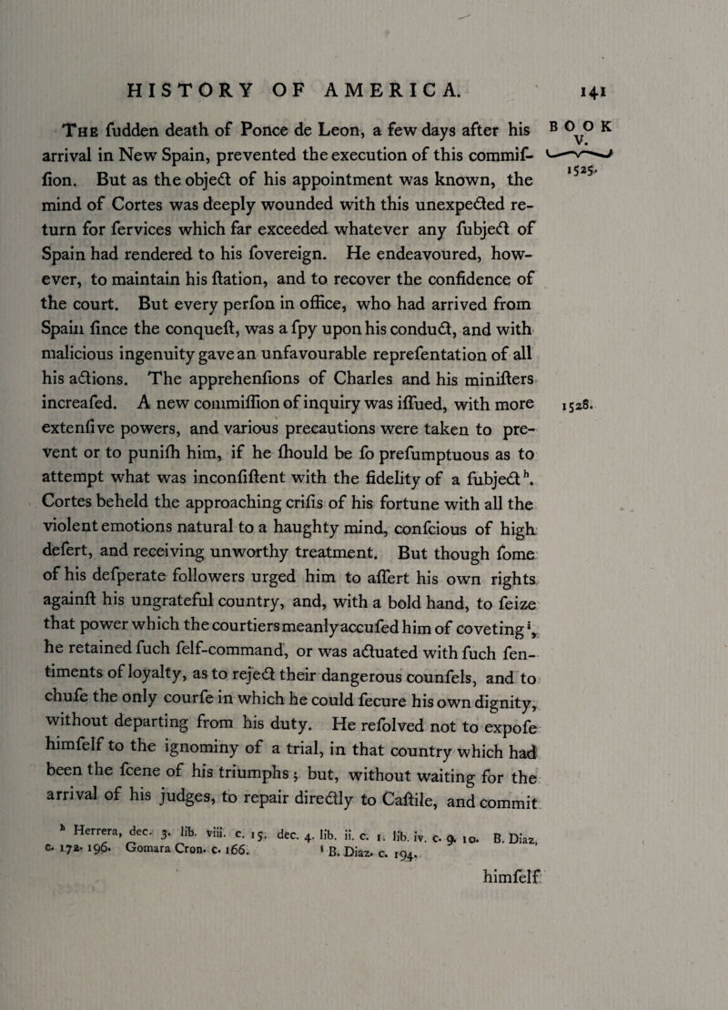 The fudden death of Ponce de Leon, a few days after his B 0 0 K V • arrival in New Spain, prevented the execution of this commif- •-v—^ 1 1 ,5 2j» lion. But as theobjed of his appointment was known, the mind of Cortes was deeply wounded with this unexpeded re¬ turn for fervices which far exceeded whatever any fubjed of Spain had rendered to his fovereign. He endeavoured, how¬ ever, to maintain his ftation, and to recover the confidence of the court. But every perfon in office, who had arrived from Spain fince the conqueft, was afpy upon his condud, and with malicious ingenuity gave an unfavourable reprefentation of all his adions. The apprehenfions of Charles and his miniffers increafed. A new commiflion of inquiry was iflued, with more 1528. extendve powers, and various precautions were taken to pre¬ vent or to punifh him, if he fliould be fo prefumptuous as to attempt what was inconfiftent with the fidelity of a fubjed \ Cortes beheld the approaching crifis of his fortune with all the violent emotions natural to a haughty mind, confcious of high defert, and receiving unworthy treatment. But though fome of his defperate followers urged him to affert his own rights againft his ungrateful country, and, with a bold hand, to feize that power which the courtiers meanlyaccufed him of coveting*, he retained fuch felf-command, or was aduated withfuch fen- timents of loyalty, as to rejed their dangerous counfels, and to chufe the only courfe in which he could fecure his own dignity, without departing from his duty. He refolved not to expofe himfelf to the ignominy of a trial, in that country which had been the feene of his triumphs 5. but, without waiting for the arrival of his judges, to repair diredly to Caftile, and commit h Herrera, dec. 3. lib. viii. c. 15, G. 173- 196. Gomara Cron. c. 166. dec. 4. lib. ii. c. 1. lib. iv. c. 9. 10. 1 B, Diaz. c. 194. B. Diaz, himfelf