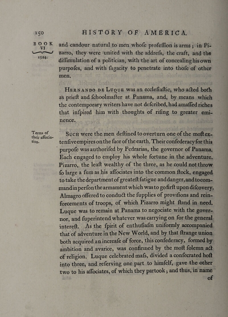 B o o K and candour natural to men whofe profeffion is arms; in Pi- -—v- ^ zarro, they were united with the addrefs, the craft, and the diffimulation of a politician, with the art of concealing his own purpofes, and with fagacity to penetrate into thofe of other men. Hernando de Luque was an ecclefiaRic, who aded both V 7 ak prieR and fchoolmatter at Panama, and, by means which the contemporary writers have not defcribed, had amaffed riches that infpired him with thoughts of rifing to greater emi¬ nence. Terms of their aflocia- tion. Such were the men defined to overturn one of the moft ex- tenfiveempires onthe face of the earth. Their confederacy for this purpofe was authorifed by Pedrarias, the governor of Panama. Each engaged to employ his whole fortune in the adventure. Pizarro, the leaf! wealthy of the three, as he could not throw fo large a fum as his alfociates into the common Rock, engaged to take the department of greateR fatigue and danger, and to com- mandinperfonthe armament which was to gofirfl upon difcovery. Almagro offered to condud the fupplies of provifions and rein¬ forcements of troops, of which Pizarro might Rand in need. Luque was to remain at Panama to negociate with the gover¬ nor, and fuperintend whatever was carrying on for the general intereR. As the fpirit of enthufiafm uniformly accompanied that of adventure in the New World, and by that Rrange union both acquired an increafe of force, this confederacy, formed by ambition and avarice, was confirmed by the moR folemn ad of religion. Luque celebrated mafs, divided a confecrated hoR into three, and referving one part to himfelf, gave the other two to his alfociates, of which they partook * and thus, in name of