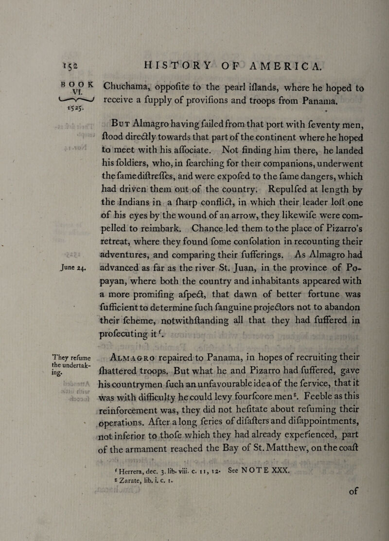 BOOK VI. 1525. June 24. They refume the undertak¬ ing. ( v v/ Chuchama, oppofite to the pearl iflands, where he hoped to receive a fupply of provifions and troops from Panama. ■ ♦ But Almagro having failed from that port with feventy men, Rood diredly towards that part of the continent where he hoped to meet with his affociate. Not finding him there, he landed his foldiers, who, in fearching for their companions, underwent the famediftreffes, and were expofed to the fame dangers, which had driven them out of the country. Repul fed at length by the Indians in a fharp conflid, in which their leader loll one of his eyes by the wound of an arrow, they likewife were com¬ pelled to reimbark. Chance led them to the place of Pizarro’s retreat, where they found fome confolation in recounting their adventures, and comparing their fufferings. As Almagro had advanced as far as the river St. Juan, in the province of Po- payan, where both the country and inhabitants appeared with a more promifing afped, that dawn of better fortune was fufficientto determine fuch fanguine projedors not to abandon their fcheme, notwithftanding all that they had fuffered in profecuting itf. Almagro repaired to Panama, in hopes of recruiting their fhattered troops. But what he and Pizarro had fuffered, gave his countrymen fuch an unfavourable idea of thefervice, that it was with difficulty he could levy fourfcore men5. Feeble as this reinforcement was, they did not hefitate about refuming their operations. After along feries of difafters and difappointments, not inferior to thofe which they had already expefienced, part of the armament reached the Bay of St. Matthew, onthecoafl f Herrera, dec. 3. lrb- viii. c. 11, 12* See NOTE XXX. s Zarate, lib. i. c. 1.