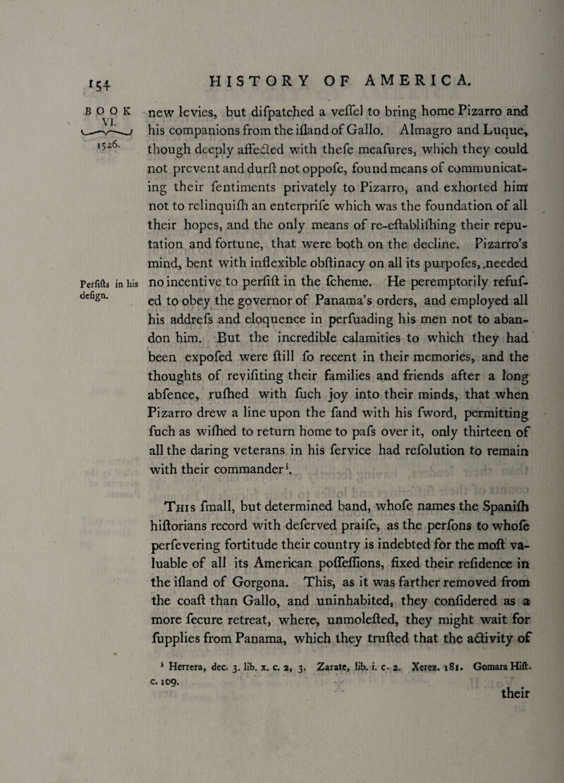 BOOK VI. 1526. Perfifts in his defign. new levies, but difpatched a veffel to bring home Pizarro and his companions from the ifland of Gallo. Almagro and Luque, though deeply affeded with thefe meafures, which they could not prevent and durd not oppofe, found means of communicat¬ ing their fentiments privately to Pizarro, and exhorted him not to relinquifh an enterprife w7hich was the foundation of all their hopes, and the only means of re-edablithing their repu¬ tation and fortune, that were both on the decline. Pizarro’s mind, bent with inflexible obflinacy on all its purpofes, .needed no incentive to perfifl in the fcheme. He peremptorily refuf- ed to obey the governor of Panama’s orders, and employed all his addrefs and eloquence in perfuading his men not to aban¬ don him. But the incredible calamities to which they had been expofed were dill fo recent in their memories, and the thoughts of revidting their families and friends after a long abfence, rufhed with fuch joy into their minds, that when Pizarro drew a line upon the fand with his fword, permitting fuch as wifhed to return home to pafs over it, only thirteen of all the daring veterans in his fervice had refolution to remain with their commander \ This fmall, but determined band, whofe names the Spanifh hidorians record with deferved praife, as the perfons to whole perfevering fortitude their country is indebted for the mod va¬ luable of all its American podefllons, fixed their refidence in the ifland of Gorgona. This, as it was farther removed from the coad than Gallo, and uninhabited, they confidered as a more fecure retreat, where, unmoleded, they might wait for fupplies from Panama, which they traded that the a&ivity of * Herrera, dec. 3. lib. x. c. 2, 3. Zarate, lib. i. c. 2. Xerez. 181. GomaraHift. c. 109. their