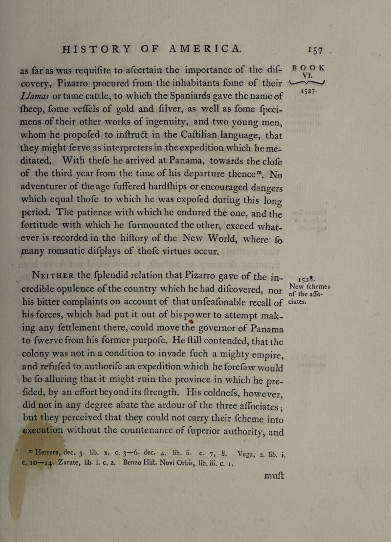 1527. as far as was requifite to afcertain the importance of the dif- B o 0 K covery, Pizarro procured from the inhabitants fome of their Llamas or tame cattle, to which the Spaniards gave the name of fheep, fome veffels of gold and filver, as well as fome fpeci- mens of their other works of ingenuity, and two young men, whom he propofed to inftrud in the Caftilian language, that they might ferve as interpreters in the expedition which he me¬ ditated. With thefe he arrived at Panama, towards the clofe of the third year from the time of his departure thencem. No adventurer of the age fuffered hardfhips or encouraged dangers which equal thofe to which he was expofed during this long period. The patience with which he endured the one, and the fortitude with which he furmounted the other, exceed what¬ ever is recorded in the hiftory of the New World, where to many romantic difplays of thofe virtues occur. Neither the fplendid relation that Pizarro gave of the in- 1528. credible opulence of the country which he had difcovered, nor ^the^ffo165 his bitter complaints on account of that unfeafonable recall of ciatcs- his forces, which had put it out of his po wer to attempt mak¬ ing any fettlement there, could move the governor of Panama to fwervefrom his former purpofe. Heftill contended, that the colony was not in a condition to invade fuch a mighty empire, and refufed to authorife an expedition which he forefaw would be fo alluring that it might ruin the province in which he pre- fided, by an effort beyond its ftrength. His coldnefs, however did not in any degree abate the ardour of the three affociates • but they perceived that they could not carry their fcheme into execution without the countenance of fuperior authority, and m Herrera, dec. 3. lib. x. c. 3—6. dec. 4. lib. ii. c. 7, 8. Vega, 2. lib. i c. 10—14. Zarate, lib. i. c. 2. Benzo Hift. Novi Orbis, lib. iii. c. 1. . ' ✓ mult